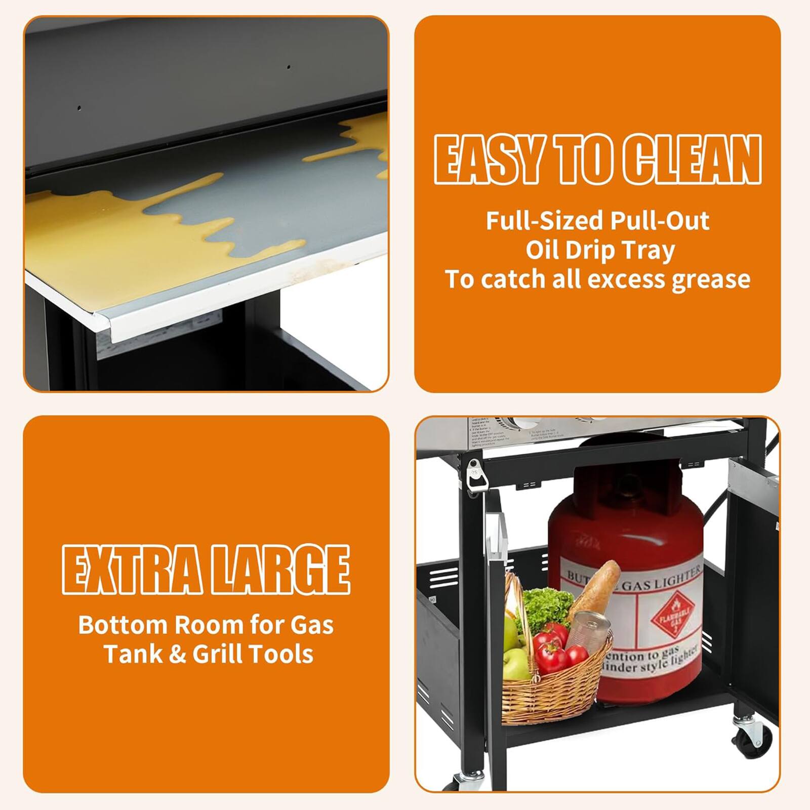 EASY TO CLEAN  
Full-Sized Pull-Out Oil Drip Tray  
To catch all excess grease  

EXTRA LARGE  
Bottom Room for Gas Tank & Grill Tools  

BUTANE GAS LIGHTER  
FLAREBEE  
Attention to gas lighter in different style
