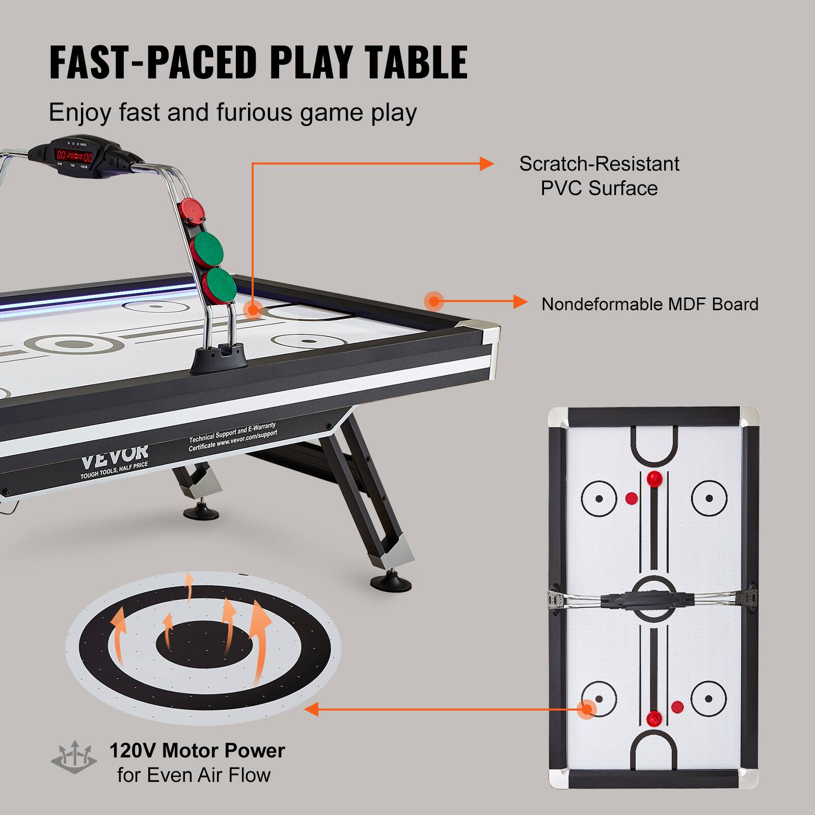 FAST-PACED PLAY TABLE
Enjoy fast and furious game play
Scratch-Resistant PVC Surface
Nondeformable MDF Board
VE VOK TOUGH TOOLS HALF PRICE
Technical Support & E-Warranty
Certificate www.vevor.com/support
120V Motor Power for Even Air Flow