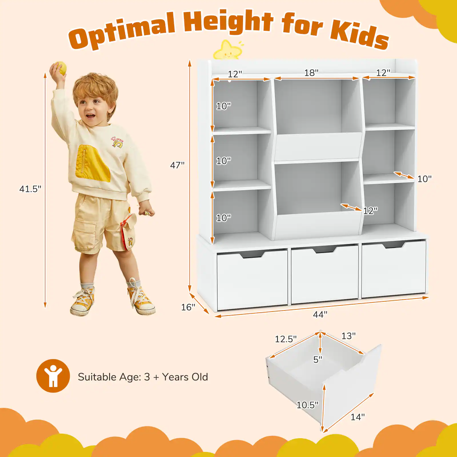 Optimal Height for Kids

Suitable Age: 3 + Years Old

- Height: 47"
- Width: 44"
- Depth: 16"

Shelf Dimensions:
- Top Shelf: 12" x 18"
- Second Shelf: 12" x 10"
- Third Shelf: 10" x 10"
- Bottom Shelf: 12" x 10"

Drawer Dimensions:
- Width: 12.5"
- Depth: 13"
- Height: 5"

Basket Dimensions:
- Width: 10.5"
- Depth: 14"
- Height: 5"