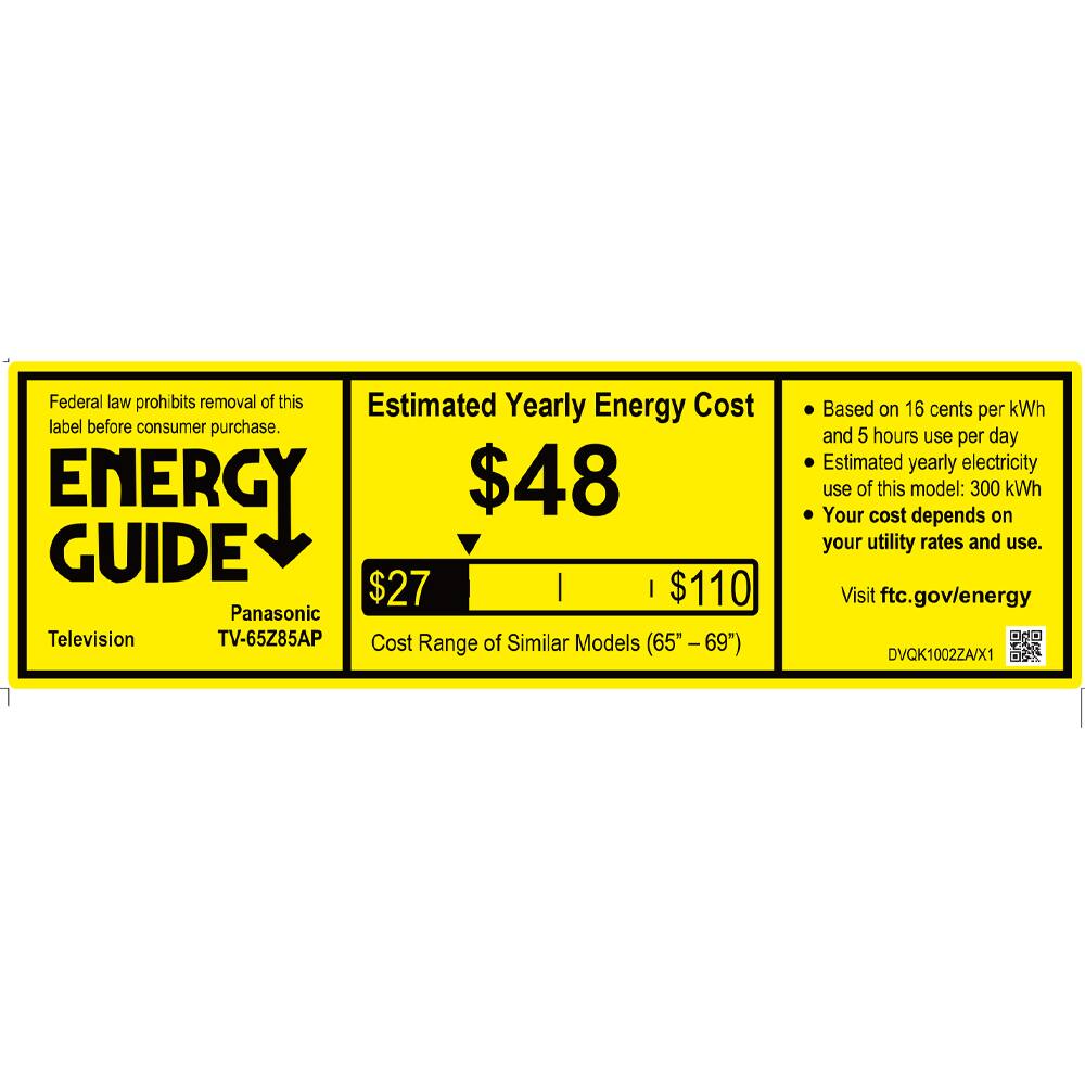 Federal law prohibits removal of this label before consumer purchase.

**ENERGY GUIDE**

Panasonic  
Television  
TV-65Z85AP

Estimated Yearly Energy Cost  
$48

Cost Range of Similar Models (65" - 69")  
$27 | $110

- Based on 16 cents per kWh and 5 hours use per day
- Estimated yearly electricity use of this model: 300 kWh
- Your cost depends on your utility rates and use.

Visit ftc.gov/energy

DVCK10022AX1