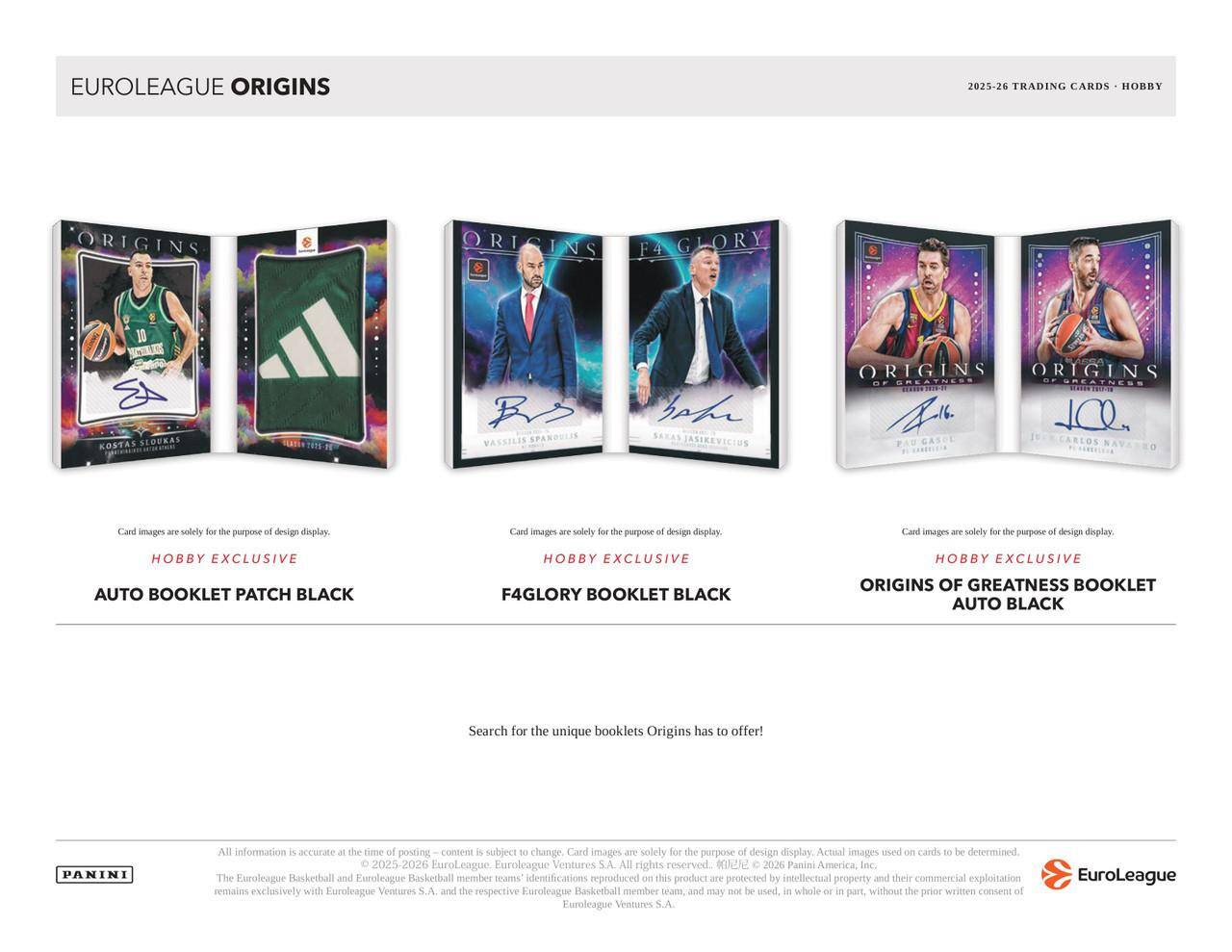 EUROLEAGUE ORIGINS  
2025-26 TRADING CARDS - HOBBY  

Kostas Sloukas  
Vassilis Spanoulis  
Sarunas Jasikevicius  
Pau Gasol  
Carlos Navarro  

Card images are solely for the purpose of design display.  

Hobby Exclusive  
AUTO BOOKLET PATCH BLACK  
F4GLORY BOOKLET BLACK  
ORIGINS OF GREATNESS BOOKLET AUTO BLACK  

Search for the unique booklets Origins has to offer!  

All information is accurate at the time of posting. Content is subject to change. Card images are solely for the purpose of design display. Actual images used on cards to be determined.  

© 2025-26 EuroLeague Basketball. EuroLeague Ventures S.A. All rights reserved.  
© 2026 Panini America, Inc. The EuroLeague Basketball and EuroLeague Basketball member teams' identifications reproduced on this product are protected by intellectual property and their commercial exploitation, and may not be used, in whole or in part, without the prior written consent of EuroLeague Ventures S.A.