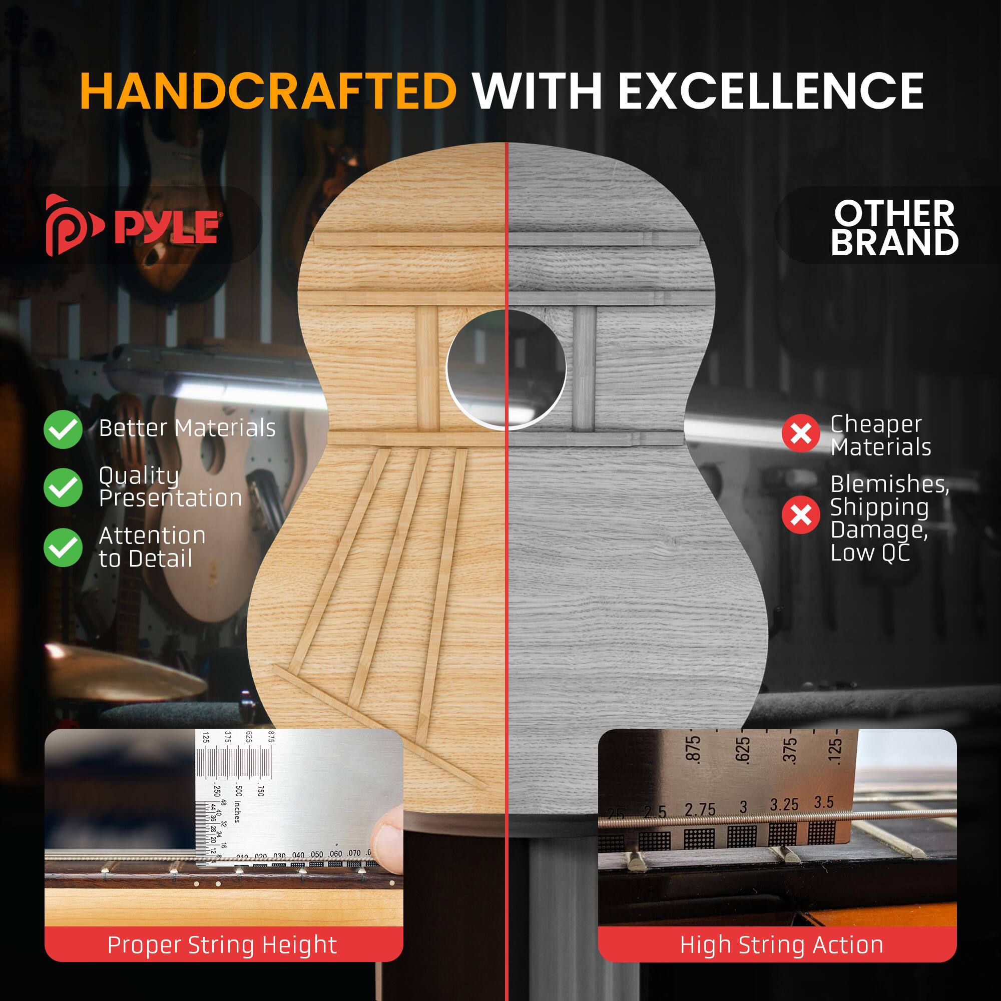 HANDCRAFTED WITH EXCELLENCE

PYLE

- Better Materials
- Quality Presentation
- Attention to Detail

OTHER BRAND

- Cheaper Materials
- Blemishes
- Shipping Damage, Low QC

Proper String Height

High String Action