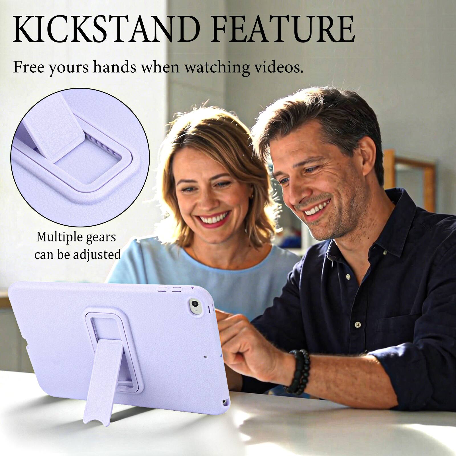 KICKSTAND FEATURE  
Free your hands when watching videos.  
Multiple gears can be adjusted