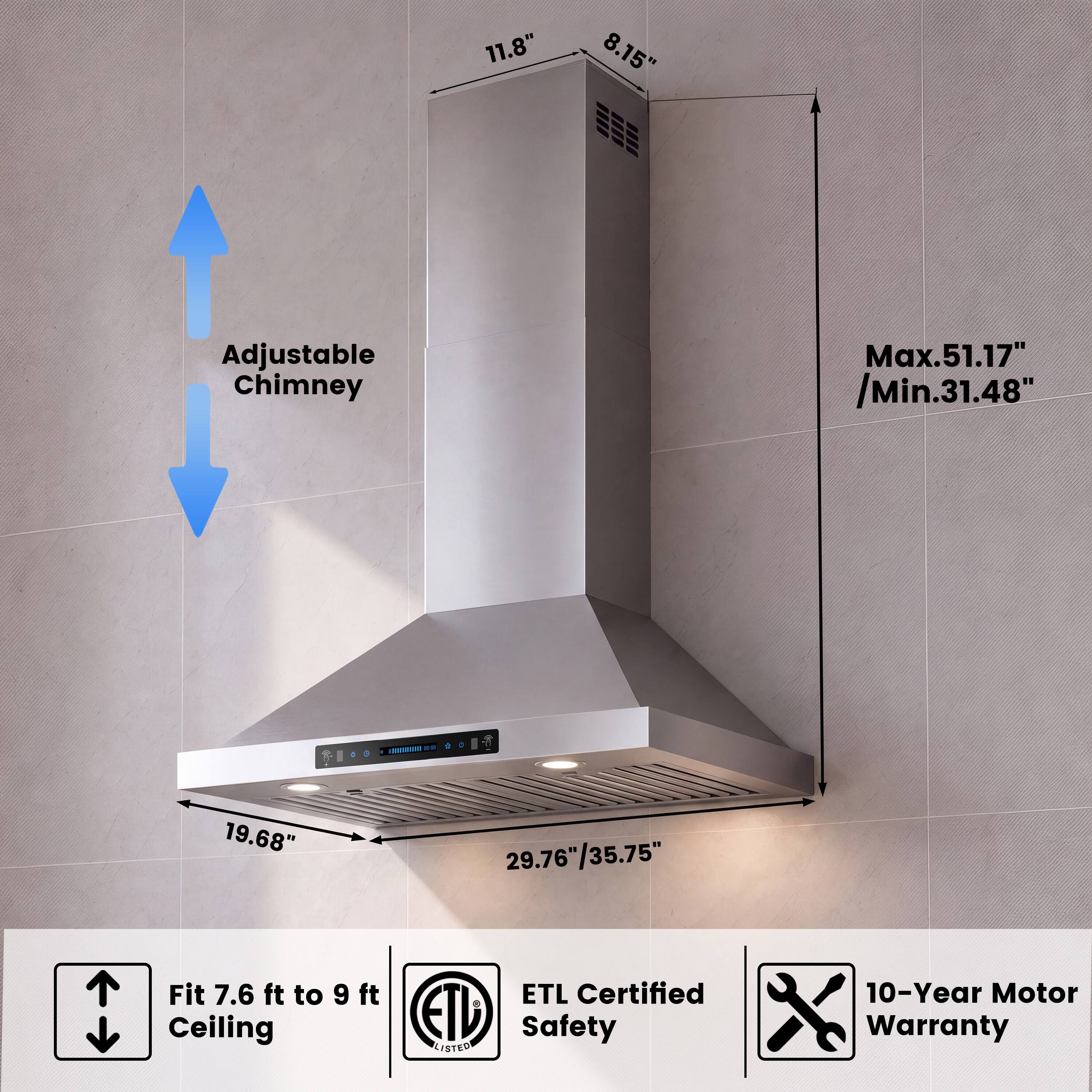 11.8"  
8.15"  
Adjustable Chimney  
Max. 51.17" / Min. 31.48"  
Fit 7.6 ft to 9 ft Ceiling  
ETL Certified Safety LISTED  
10-Year Motor Warranty