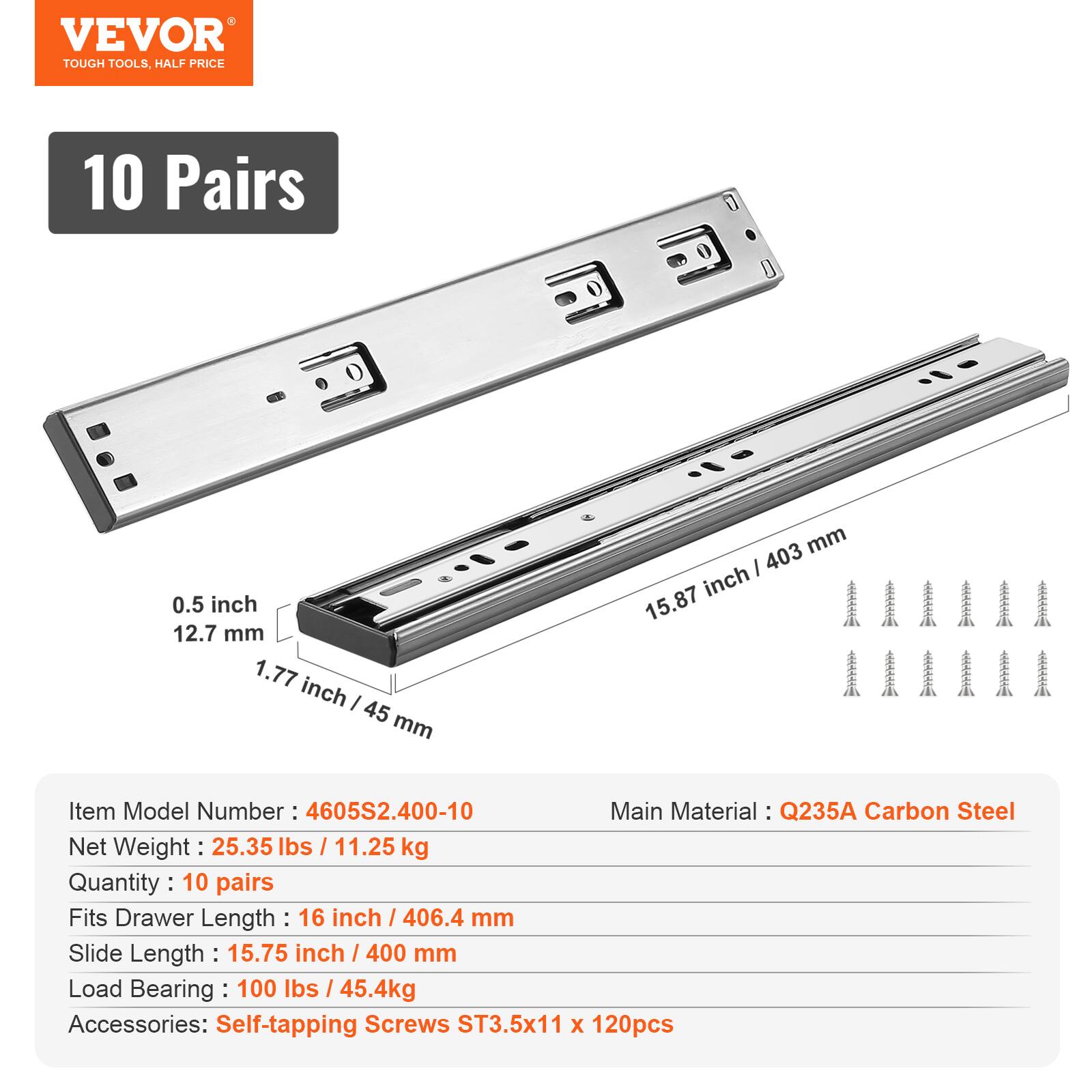 VEVOR TOUGH TOOLS, HALF PRICE

10 Pairs

0.5 inch / 12.7 mm  
1.77 inch / 45 mm  
15.87 inch / 403 mm

Item Model Number: 4605S2.400-10  
Main Material: Q235A Carbon Steel  
Net Weight: 25.35 lbs / 11.25 kg  
Quantity: 10 pairs  
Fits Drawer Length: 16 inch / 406.4 mm  
Slide Length: 15.75 inch / 400 mm  
Load Bearing: 100 lbs / 45.4kg  
Accessories: Self-tapping Screws ST3.5x11 x 120pcs