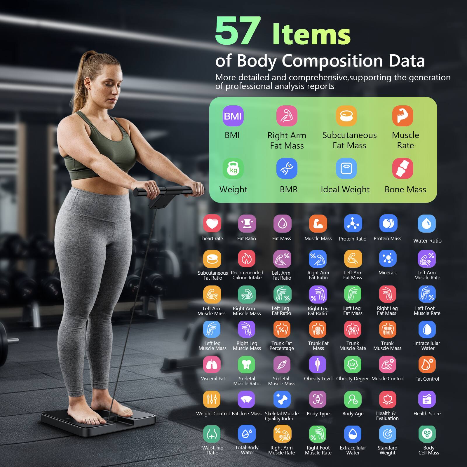 57 Items of Body Composition Data  
More detailed and comprehensive, supporting the generation of professional analysis reports

- BMI
- Weight
- BMR
- Ideal Weight
- Bone Mass
- Heart Rate
- Fat Ratio
- Fat Mass
- Muscle Mass
- Protein Ratio
- Protein Mass
- Water Ratio
- Subcutaneous Fat Ratio
- Recommended Calorie Intake
- Left Arm Fat Ratio
- Right Arm Fat Ratio
- Left Arm Fat Mass
- Minerals
- Left Arm Muscle Rate
- Left Arm Muscle Mass
- Right Arm Muscle Mass
- Left Leg Fat Ratio
- Right Leg Fat Ratio
- Left Leg Fat Mass
- Right Leg Fat Mass
- Left Foot Muscle Rate
- Right Leg Muscle Mass
- Trunk Fat Mass
- Trunk Muscle Rate
- Intracellular Water
- Visceral Fat
- Skeletal Muscle Ratio
- Obesity Level
- Obesity Degree
- Muscle Control
- Fat Control
- Fat-free Mass
- Skeletal Muscle
- Body Type
- Body Age
- Health & Evaluation
- Health Score
- Waist-hip Ratio
- Total Body Water
- Right Arm Muscle Rate
- Right Foot Muscle Rate
- Extracellular Water
