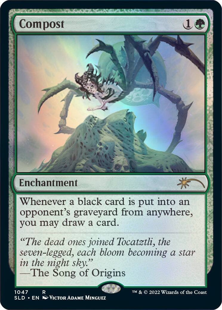 Compost  
1  
Enchantment  

Whenever a black card is put into an opponent's graveyard from anywhere, you may draw a card.  

"The dead ones joined Tocatztli, the seven-legged, each bloom becoming a star in the night sky."  
—The Song of Origins  

1047  
SLD • EN  
VICTOR ADAME MINGUEZ  
TM & © 2022 Wizards of the Coast