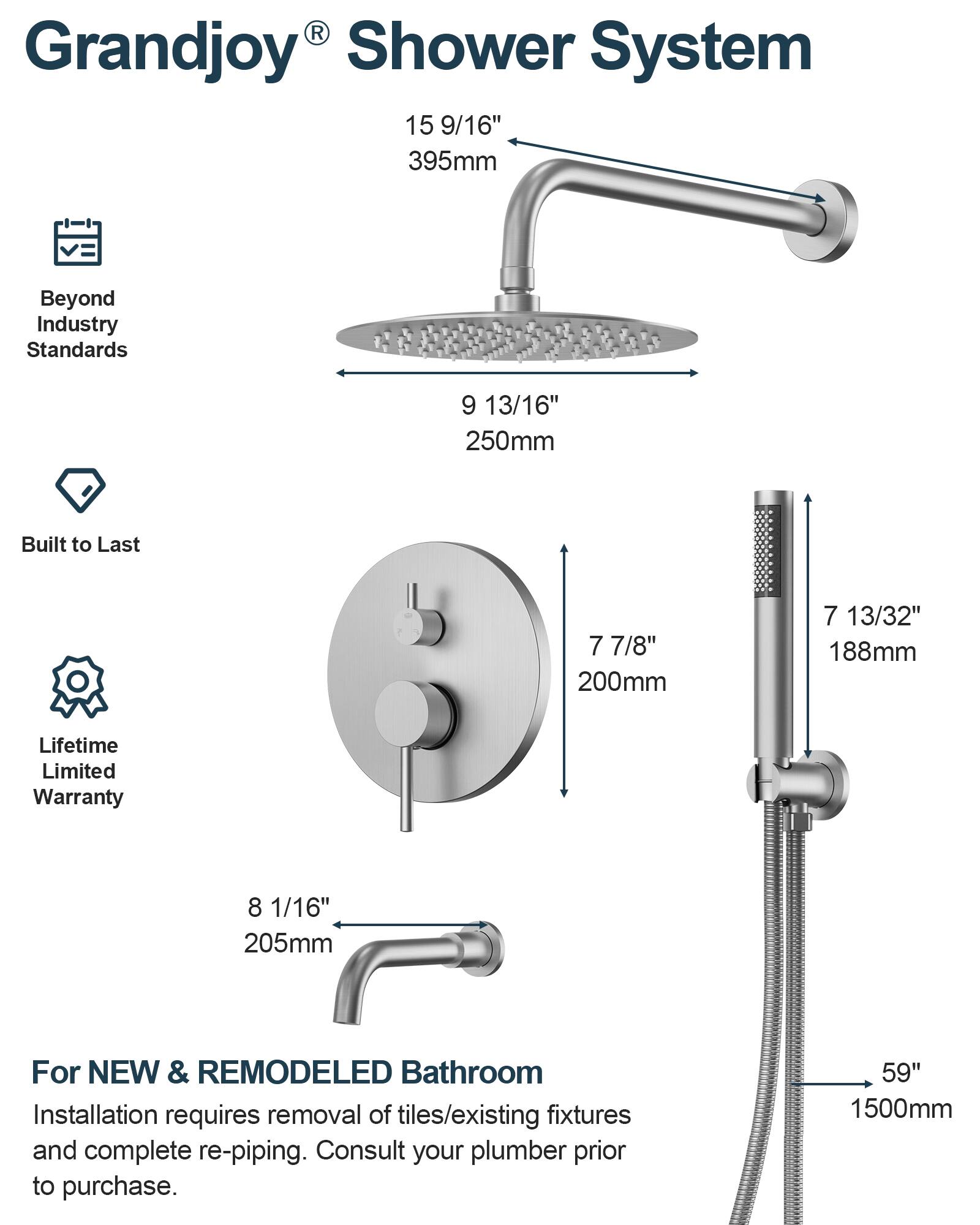 Grandjoy® Shower System

Beyond Industry Standards
15 9/16" 395mm

Built to Last
9 13/16" 250mm
7 7/8" 200mm
7 13/32" 188mm

Lifetime Limited Warranty
8 1/16" 205mm

For NEW & REMODELED Bathroom
Installation requires removal of tiles/existing fixtures and complete re-piping. Consult your plumber prior to purchase.
59" 1500mm