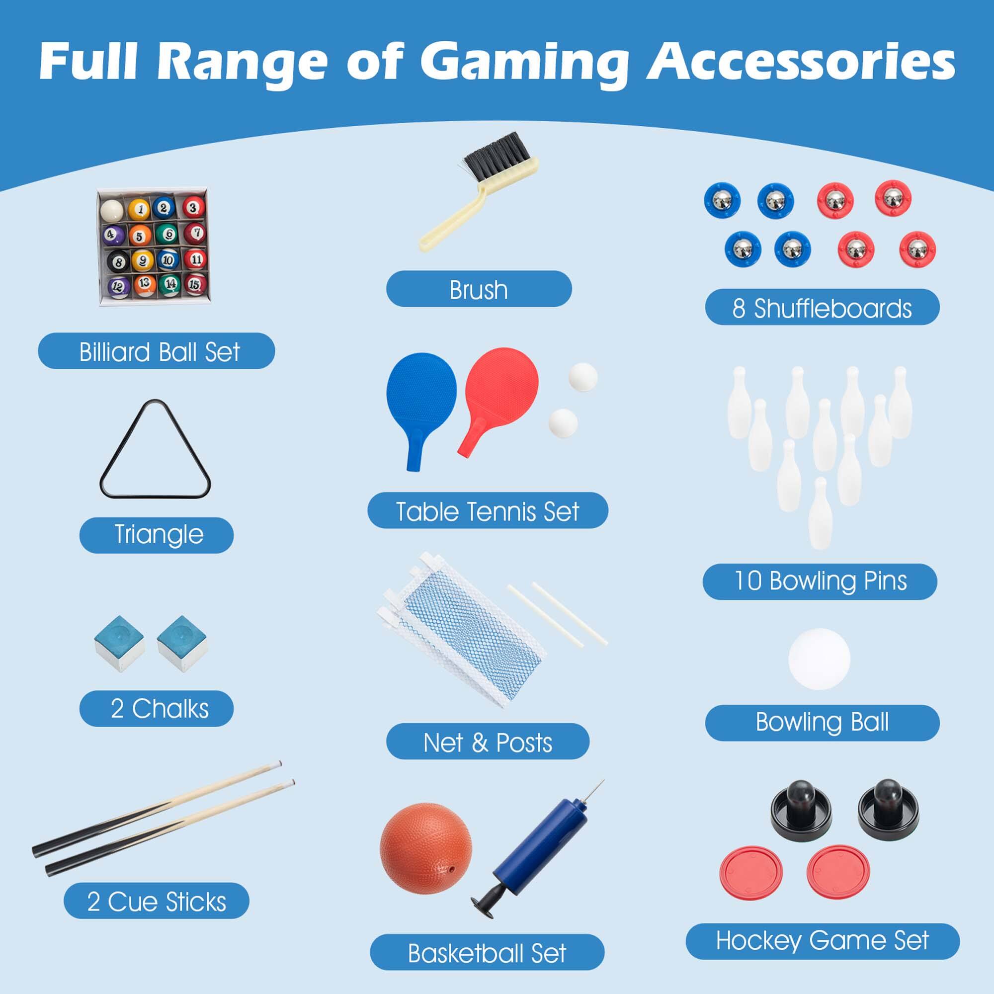 Full Range of Gaming Accessories:

1. Brush
2. Billiard Ball Set
3. Triangle Table Tennis Set
4. 8 Shuffleboards
5. 10 Bowling Pins
6. 2 Chalks
7. Net & Posts
8. Bowling Ball
9. 2 Cue Sticks
10. Basketball Set
11. Hockey Game Set