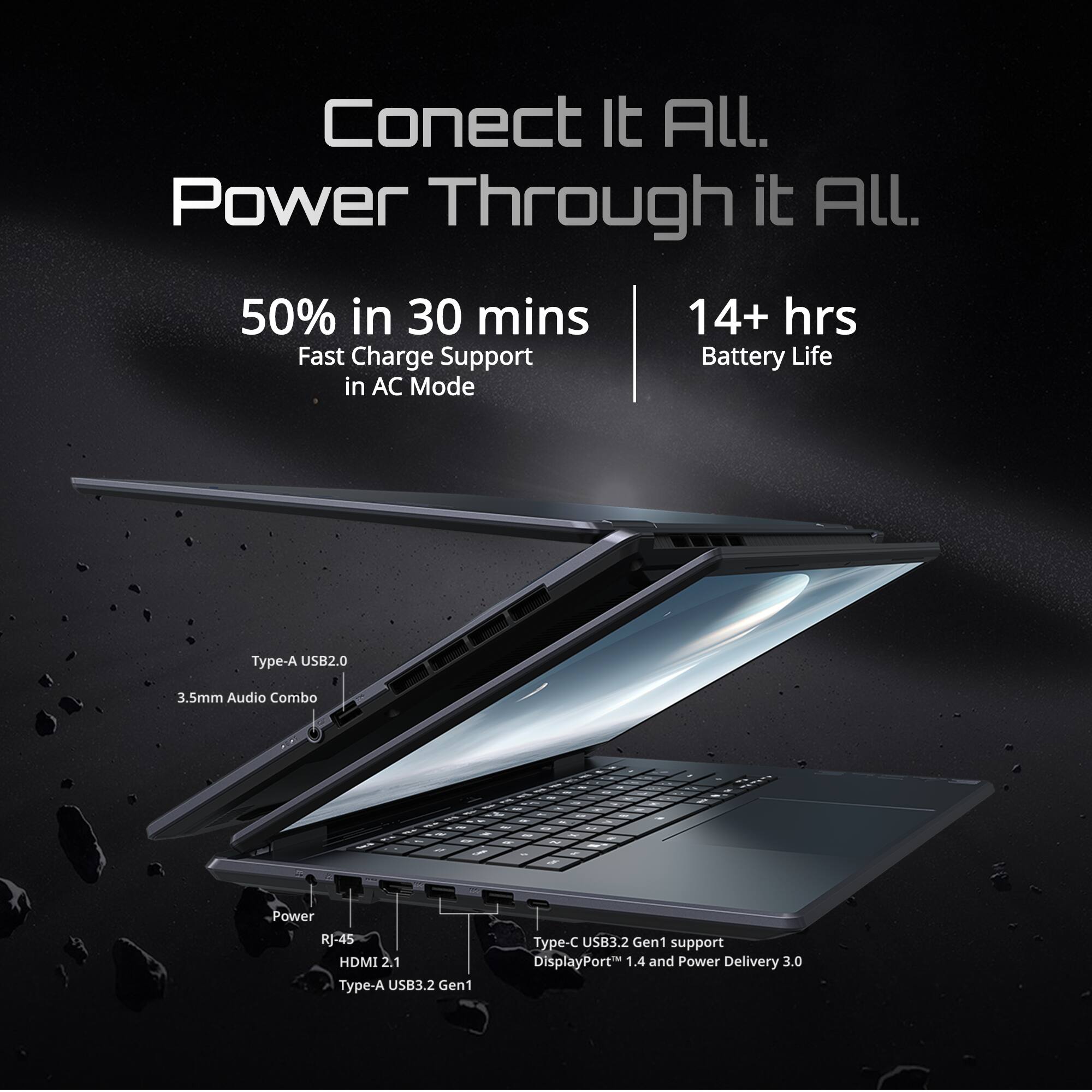 Connect It All. Power Through It All.  
50% in 30 mins  
14+ hrs Battery Life in AC Mode  
Type-A USB2.0  
3.5mm Audio Combo  
Power  
RJ-45  
HDMI 2.1  
Type-A USB3.2 Gen1  
Type-C USB3.2 Gen1 support  
DisplayPort 1.4 and Power Delivery 3.0