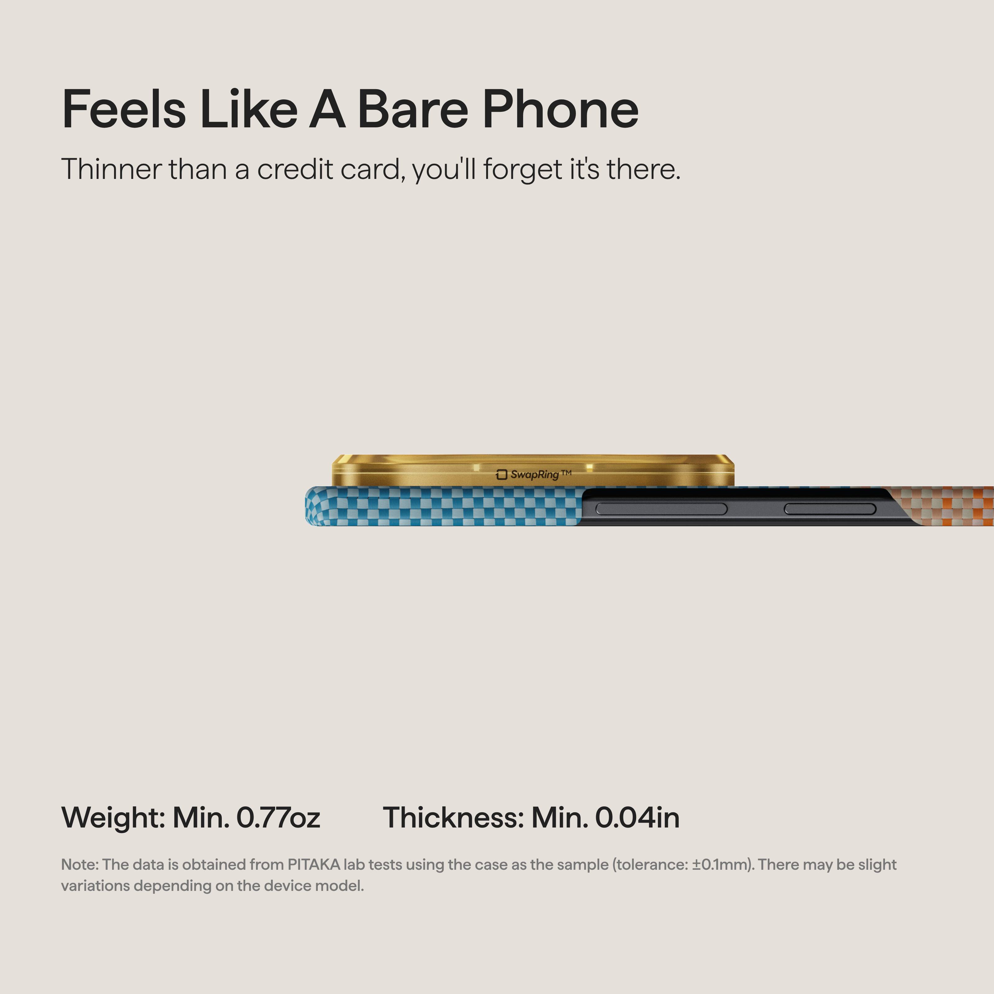 Feels Like A Bare Phone  
Thinner than a credit card, you'll forget it's there.  

TM SwapRing™  

Weight: Min. 0.77oz  
Thickness: Min. 0.04in  

Note: The data is obtained from PITAKA lab tests using the case as the sample (tolerance: ±0.1mm). There may be slight variations depending on the device model.