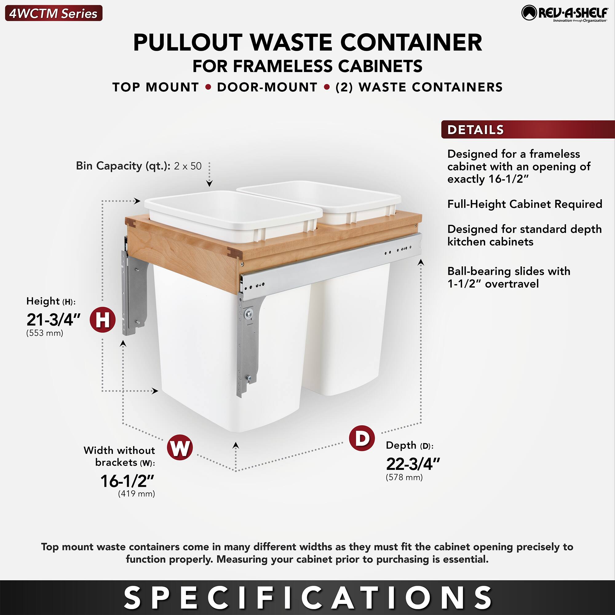**4WCTM Series**

**PULLOUT WASTE CONTAINER**  
FOR FRAMELESS CABINETS  
TOP MOUNT • DOOR-MOUNT • (2) WASTE CONTAINERS

**DETAILS**  
- Designed for a frameless cabinet with an opening of exactly 16-1/2"  
- Full-Height Cabinet Required  
- Designed for standard depth kitchen cabinets  
- Ball-bearing slides with 1-1/2" overtravel  

**SPECIFICATIONS**  
- Bin Capacity (qt.): 2 x 50  
- Height (H): 21-3/4" (553 mm)  
- Width without brackets (W): 16-1/2" (419 mm)  
- Depth (D): 22-3/4" (578 mm)  

Top mount waste containers come in many different widths as they must fit the cabinet opening precisely to function properly. Measuring your cabinet prior to purchasing is essential.