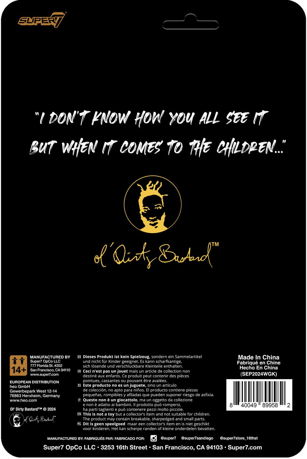 Sure, here is the corrected and grouped text from the image:

---

**Super7**

"I DON'T KNOW HOW YOU ALL SEE IT BUT WHEN IT COMES TO THE CHILDREN..."

of 'Dirty Bastard™

---

**MANUFACTURED BY:**
Super7 OpCo LLC  
777 Florida #202  
San Francisco, CA 94110  
www.super7.com

**EUROPEAN DISTRIBUTION:**
heo GmbH  
Gewerbepark West 12-14  
76863 Herxheim, Germany  
www.heo.com

**14+**

**This is not a toy but a collector's item and not suitable for children.**

**Dieses Produkt ist kein Spielzeug, sondern ein Sammelartikel und nicht für Kinder geeignet. Kann scharfkantige, sich lösende und verschluckbare Kleinteile enthalten.**

**Ceci n'est pas un jouet mais un article de collection non destiné aux enfants. Ce produit peut contenir des pièces pointues, cassantes pouvant être avalées.**

**Este producto no es un juguete, sino un artículo de colección, apto para niños. El producto