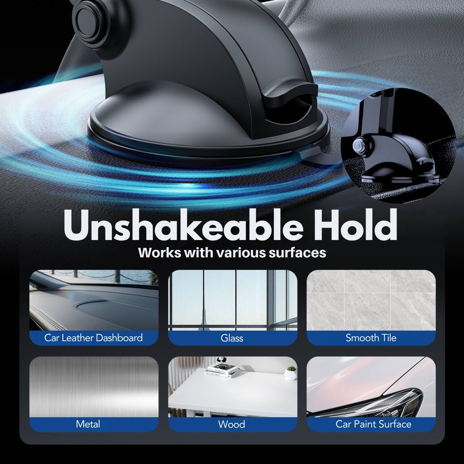 Unshakeable Hold  
Works with various surfaces  
Car Leather Dashboard  
Glass  
Smooth Tile  
Metal  
Wood  
Car Paint Surface