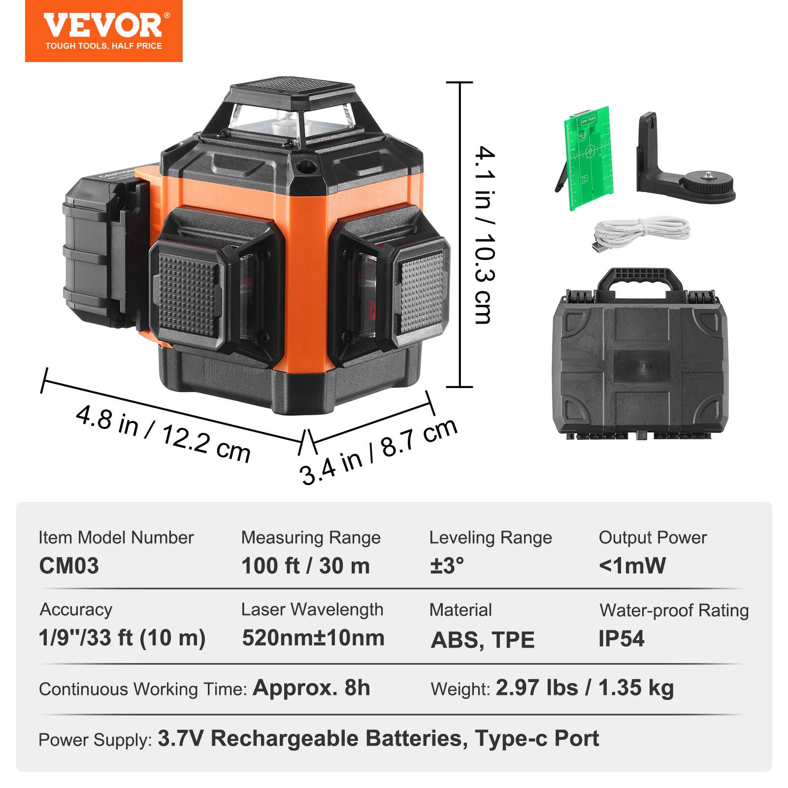 VEVOR TOUGH TOOLS, HALF PRICE

4.1 in / 10.3 cm
4.8 in / 12.2 cm
3.4 in / 8.7 cm

Item Model Number: C03

Measuring Range: 100 ft / 30 m
Leveling Range: ±3°
Output Power: <1mW

Accuracy: 1/9"/33 ft (10 m)
Laser Wavelength: 520nm±10nm
Material: ABS, TPE
Water-proof Rating: IP54

Continuous Working Time: Approx. 8h
Weight: 2.97 lbs / 1.35 kg
Power Supply: 3.7V Rechargeable Batteries, Type-c Port