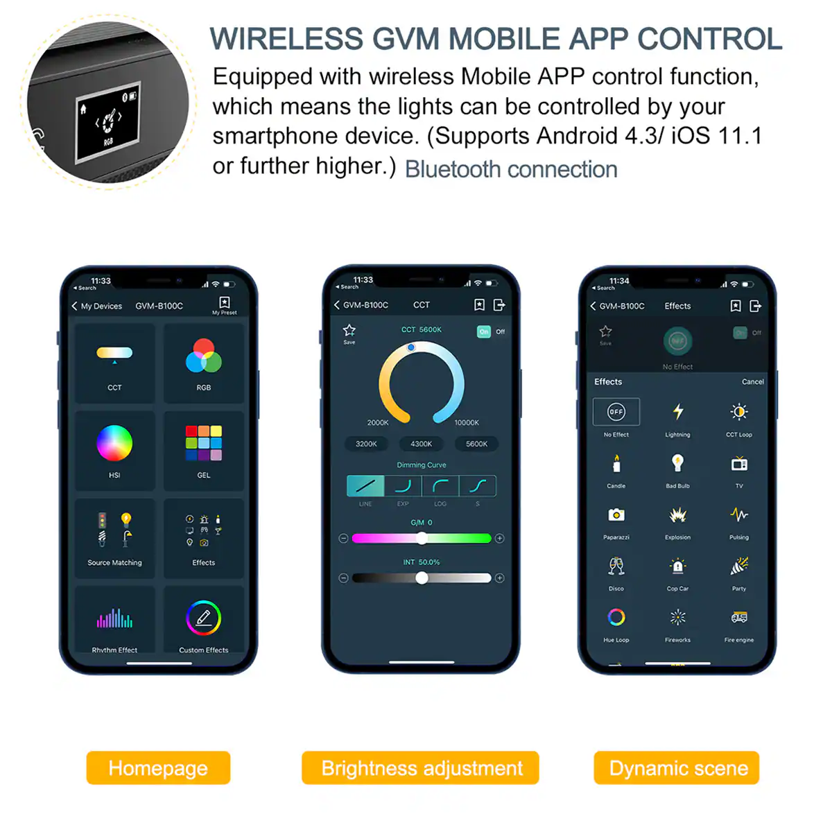 A 1 - K WIRELESS GVM MOBILE APP CONTROL

Equipped with wireless Mobile APP control function, which means the lights can be controlled by your smartphone device. (Supports Android 4.3/ iOS 11.1 or further higher.) Bluetooth connection

11:33 Seuon 4 11:33 Sewren 11:34 - My Devices GVM-B100C - Freset GVM-B100C CCT GVM-B100C Effects Se CCT BEOOK On -o GE on NO arect CCT nCB Effects Cancel 2000K 3200K 430CK SO00OK SBOCK OFF N EmACT Ligbtg ET Losp H GEL Dimming Caive cande Bat L tV LINE ERP LDG 1 CM D Paararas Explosion Puling Source Matching Effects INT 50.0% miace E Tar Parlly Shylhm Effect Custom Eflects t - fuesbd Tu engie Homepage Brightness adjustment Dynamic scene