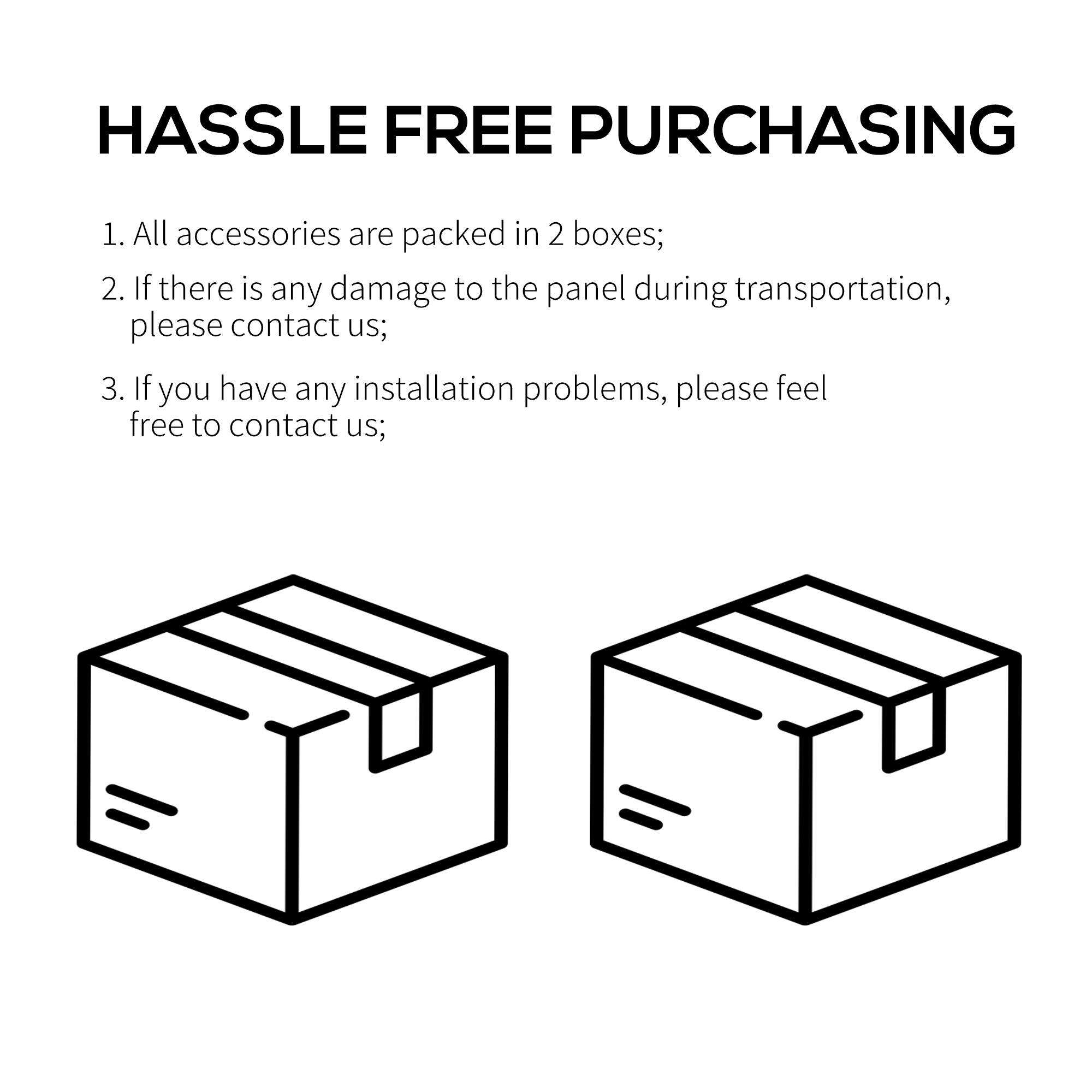 HASSLE FREE PURCHASING
1. All accessories are packed in 2 boxes;
2. If there is any damage to the panel during transportation, please contact us;
3. If you have any installation problems, please feel free to contact us;