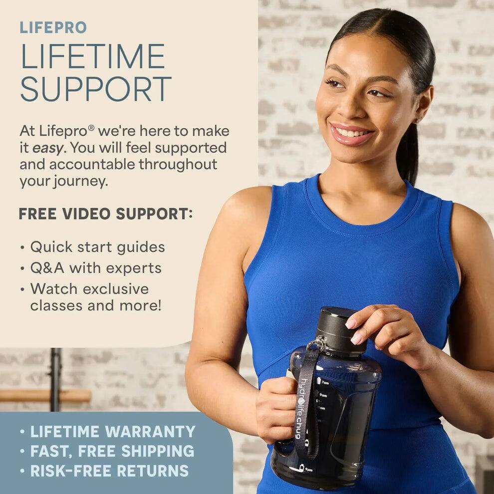 LIFEPRO  
LIFETIME SUPPORT  

At Lifepro® we're here to make it easy. You will feel supported and accountable throughout your journey.  

FREE VIDEO SUPPORT:  
- Quick start guides  
- Q&A with experts  
- Watch exclusive classes and more!  

- LIFETIME WARRANTY  
- FAST, FREE SHIPPING  
- RISK-FREE RETURNS