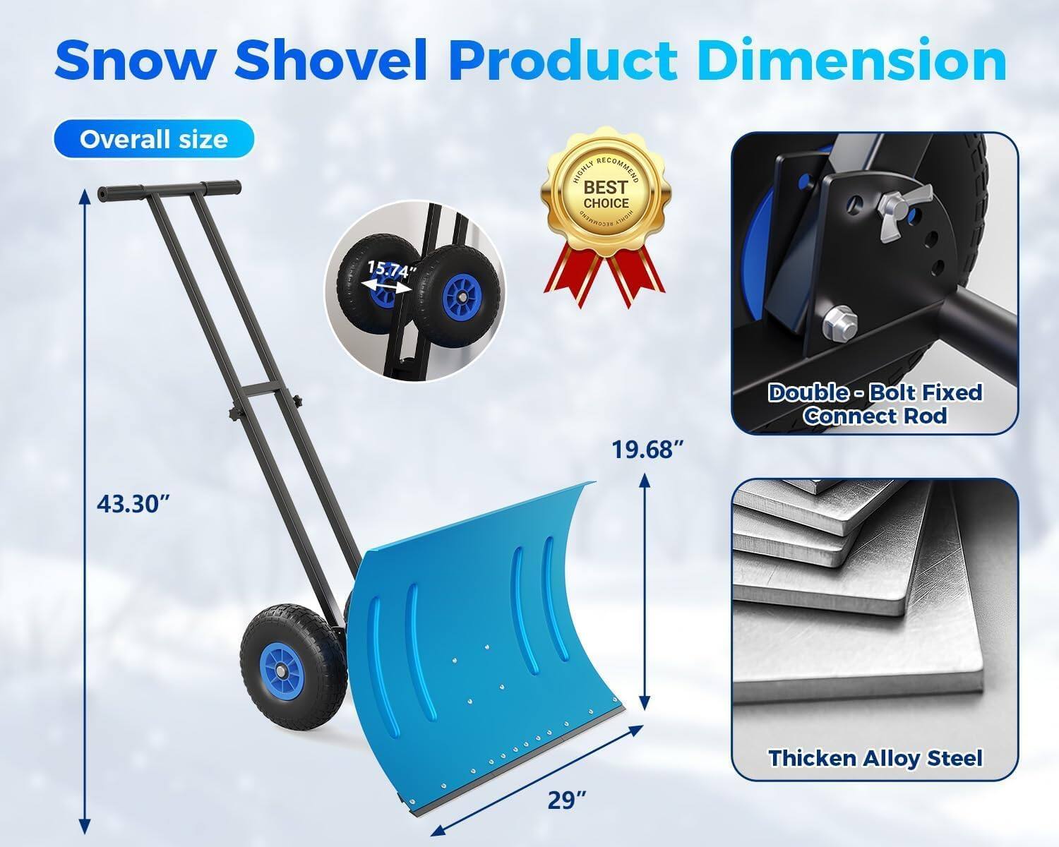 Snow Shovel Product Dimension

Overall size
- 43.30"
- 19.68"
- 29"
- 15.74"

Double-Bolt Fixed Connect Rod

Thicken Alloy Steel

BEST CHOICE