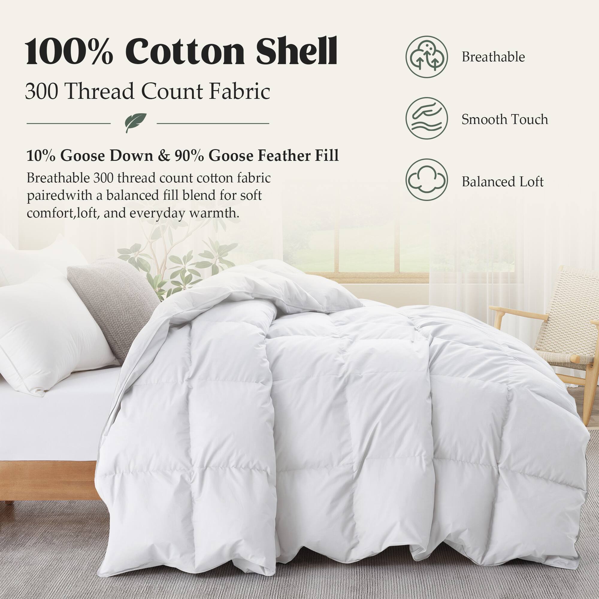 100% Cotton Shell  
300 Thread Count Fabric  

Breathable Smooth Touch  

10% Goose Down & 90% Goose Feather Fill  
Breathable 300 thread count cotton fabric paired with a balanced fill blend for soft comfort, loft, and everyday warmth.  

Balanced Loft