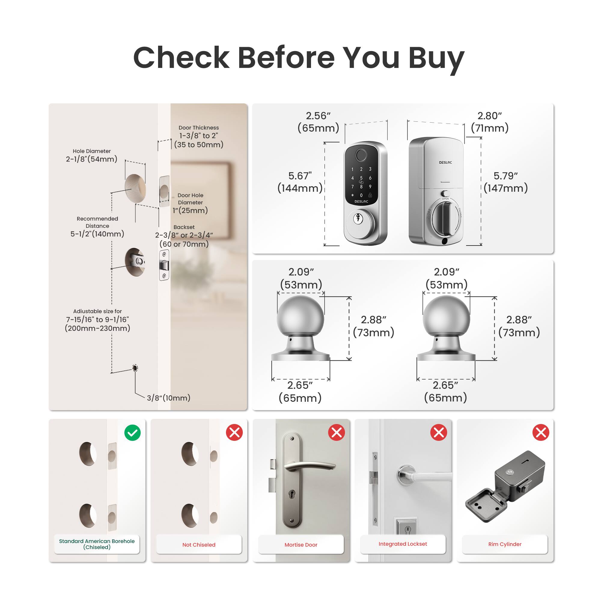 Check Before You Buy

- Hole Diameter: 2-1/8" (54mm)
- Recommended Distance: 5-1/2" (140mm)
- Door Thickness: 1-3/8" to 2" (35 to 50mm)
- Door Hole Diameter: 1" (25mm)
- Backset: 2-3/8" or 2-3/4" (60 or 70mm)
- Adjustable size for 7-15/16 to 9-1/16" (200mm-230mm)
- 3/8" (10mm)

Dimensions:
- 2.56" (65mm)
- 2.80" (71mm)
- 5.67" (144mm)
- 5.79" (147mm)
- 2.09" (53mm)
- 2.88" (73mm)
- 2.65" (65mm)

Standard American Borehole (Chiseled)

- Not Chiseled
- Mortise Door
-