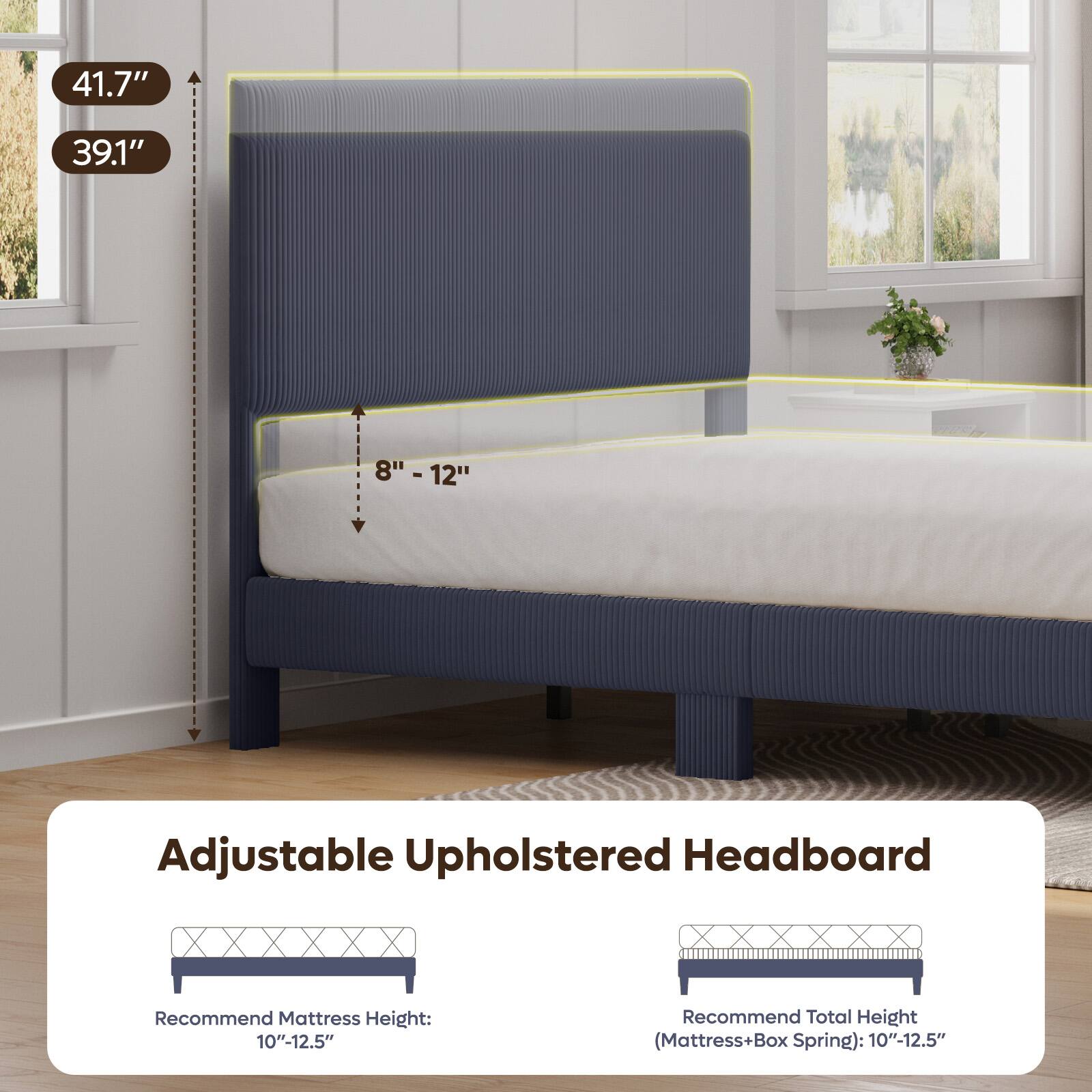 41.7"  
39.1"  
8" - 12"  
Adjustable Upholstered Headboard  
Recommend Mattress Height: 10"-12.5"  
Recommend Total Height (Mattress+Box Spring): 10"-12.5"
