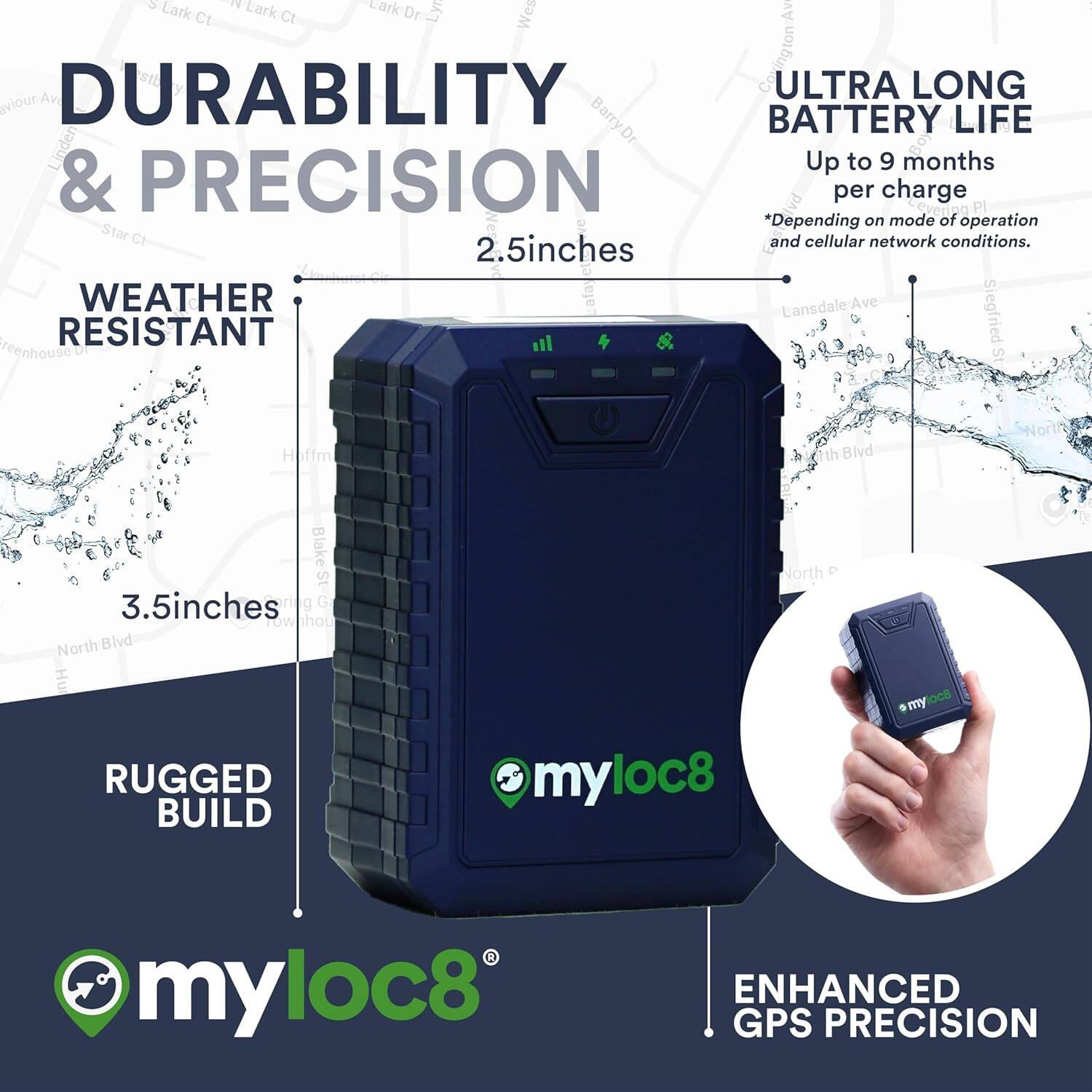 DURABILITY & PRECISION

WEATHER RESISTANT

RUGGED BUILD

ULTRA LONG BATTERY LIFE
Up to 9 months per charge
*Depending on mode of operation and cellular network conditions.

ENHANCED GPS PRECISION

2.5 inches

3.5 inches

myloc8