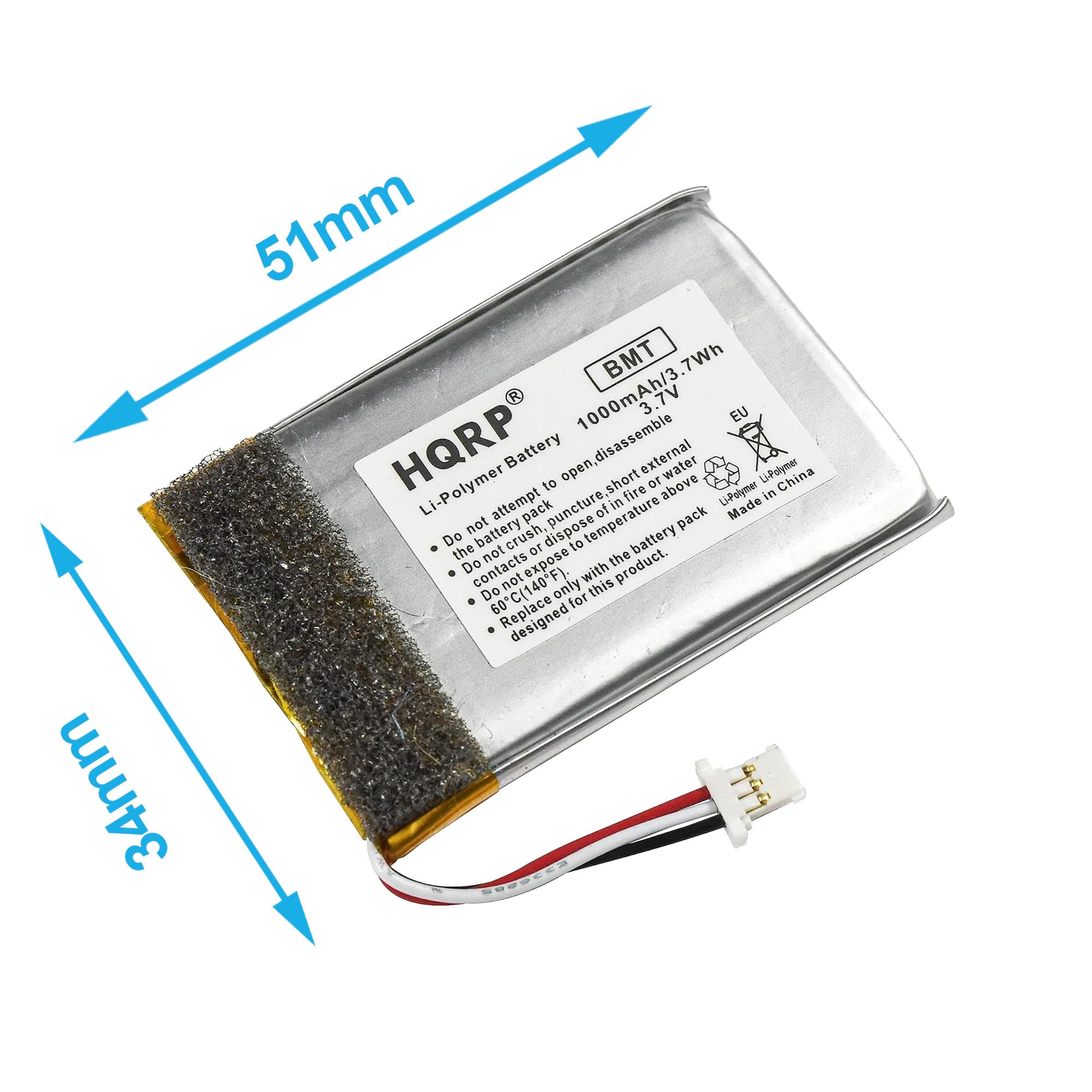 51mm BMT 7Wh 1000mAh/3.7Wh 3.7V EU HQRP Battery disassemble external open short water L-Polymer China Li-Polymer to 10 above fire Li-Polymer in attempt pack puncture temperature of in pack Made Do the not battery pack battery crush, 10 dispose to battery not expose the Do contacts with product. Do not only this Do 60C(140F for 60 designed 34mm

Li-Polymer Battery
- Do not attempt to open, disassemble or dispose of in fire.
- Do not puncture, short or expose to temperature above 60°C (140°F).
- Do not dispose of in fire.
- Do not expose contacts or battery pack to water.
- Do not expose to temperatures above 60°C (140°F).
- Do not replace with the battery pack designed only for this product.

Made in China