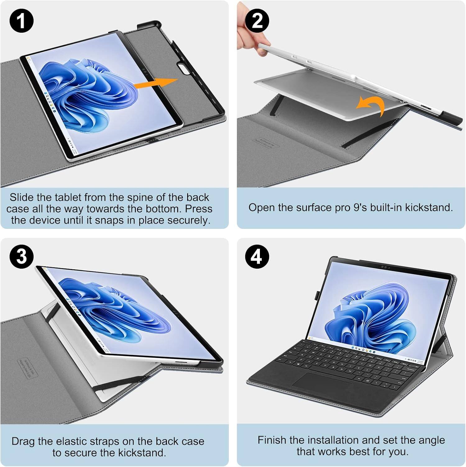 1
Slide the tablet from the spine of the back case all the way towards the bottom. Press the device until it snaps in place securely.

2
Open the Surface Pro 9's built-in kickstand.

3
Drag the elastic straps on the back case to secure the kickstand.

4
Finish the installation and set the angle that works best for you.