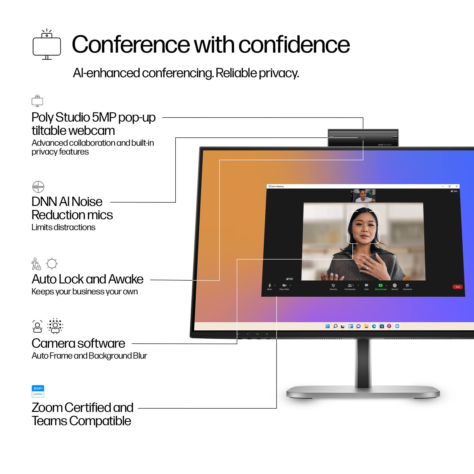 Conference with confidence  
AI-enhanced conferencing. Reliable privacy.

- Poly Studio 5MP pop-up tiltable webcam  
  Advanced collaboration and built-in privacy features

- DNN AI Noise Reduction mics  
  Limits distractions

- Auto Lock and Awake  
  Keeps your business your own

- Camera software  
  Auto Frame and Background Blur

- Zoom Certified and Teams Compatible