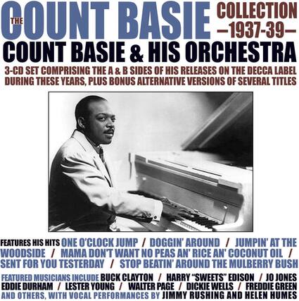 **The Count Basie Collection - 1937-39**
**Count Basie & His Orchestra**
3-CD set comprising the A & B sides of his releases on the Decca label during these years, plus bonus alternative versions of several titles.
Features his hits:
- One O'Clock Jump
- Doggin' Around
- Jumpin' at the Woodside
- Mama Don't Want No Peas an' Rice an' Coconut Oil
- Sent for You Yesterday
- Stop Beatin' Around the Mulberry Bush
Featured musicians include:
- Buck Clayton
- Harry "Sweets" Edison
- Jo Jones
- Eddie Durham
- Lester Young
- Walter Page
- Dickie Wells
- Freddie Green
- And others
With vocal performances by Jimmy Rushing and Helen Humes.