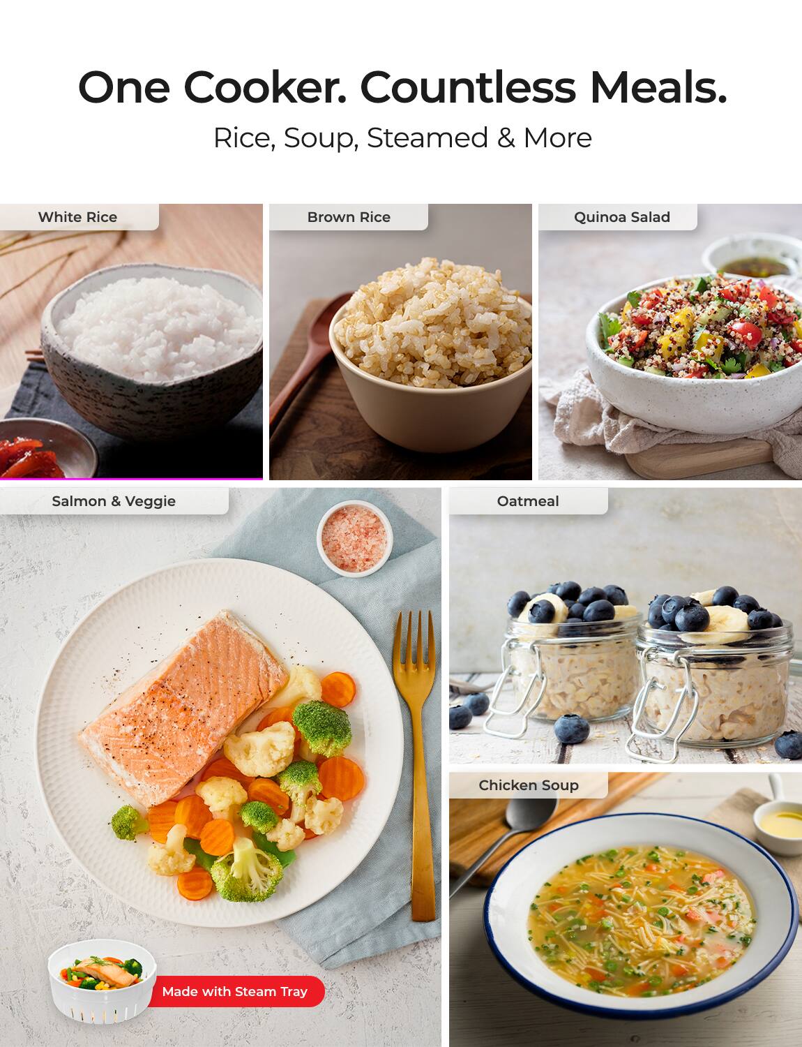 One Cooker. Countless Meals.  
Rice, Soup, Steamed & More  

- White Rice  
- Brown Rice  
- Quinoa Salad  
- Salmon & Veggie  
- Oatmeal  
- Chicken Soup  

Made with Steam Tray