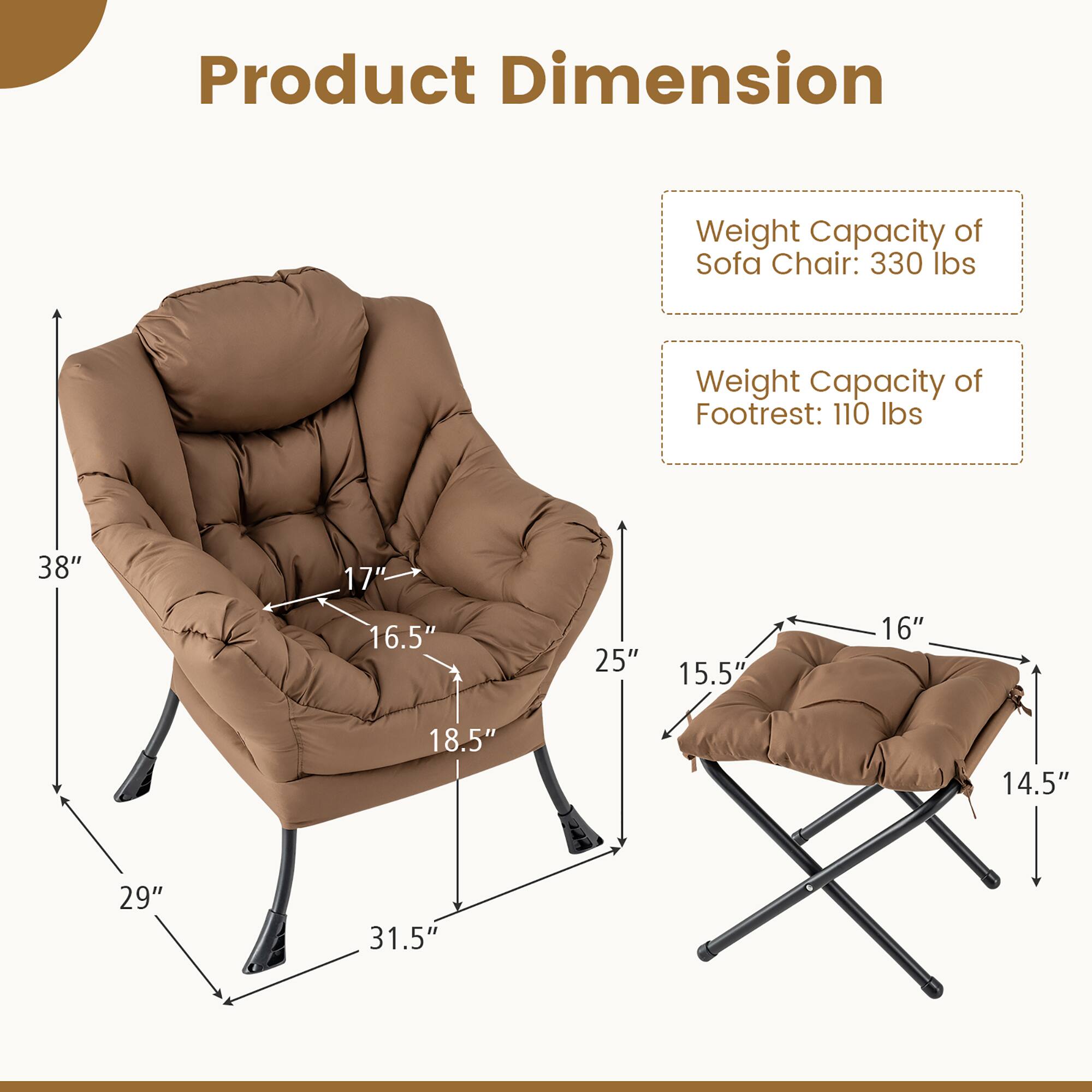 Product Dimension  
Weight Capacity of Sofa Chair: 330 lbs  
Weight Capacity of Footrest: 110 lbs  

38" x 17" x 16.5"  
25" x 18.5" x 29"  
15.5" x 16" x 14.5"  
31.5"