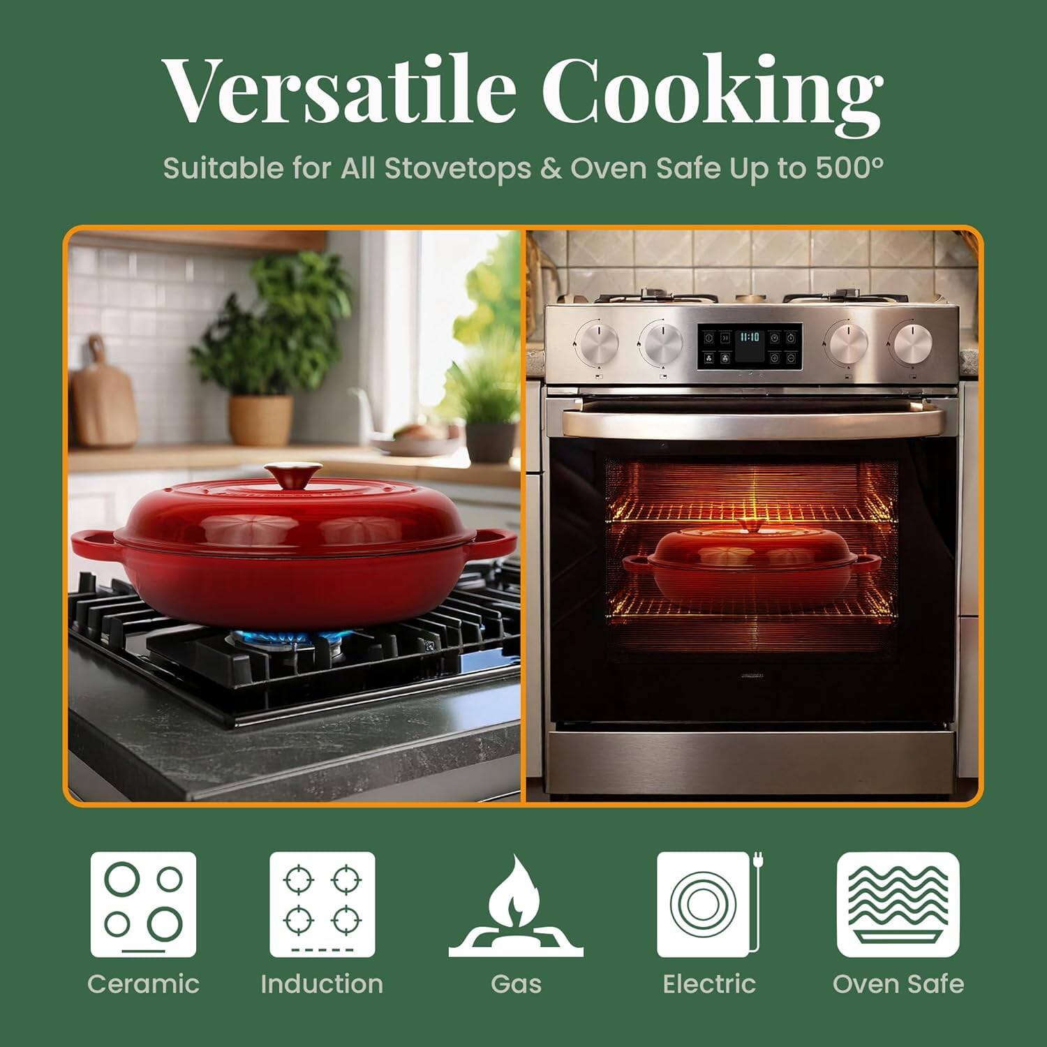 Versatile Cooking  
Suitable for All Stovetops & Oven Safe Up to 500°

Ceramic  
Induction  
Gas  
Electric  
Oven Safe