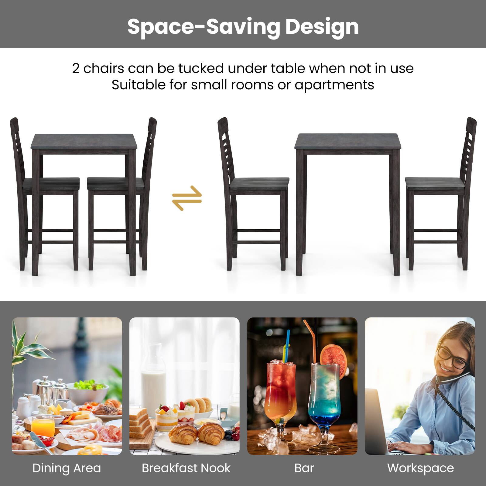 Space-Saving Design  
2 chairs can be tucked under table when not in use  
Suitable for small rooms or apartments  

Dining Area  
Breakfast Nook  
Bar  
Workspace