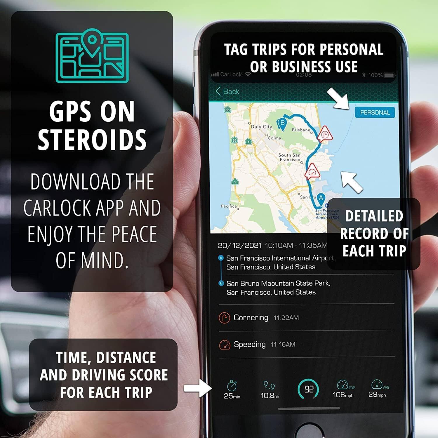 TAG TRIPS FOR PERSONAL OR BUSINESS USE

CarLock 02:08 100% GPS ON STEROIDS

Back 30

Daly City Brisbane "Colma E South San Francisco

PERSONAL DOWNLOAD THE CARLOCK APP AND ENJOY THE PEACE OF MIND.

DETAILED RECORD OF EACH TRIP

20/12/2021 10:10AM - 11:35AM

San Francisco International Airport, San Francisco, United States

San Bruno Maountain State Park, San Francisco, United States

Cornering 11:22AM

Speeding 11:16AM

TIME, DISTANCE AND DRIVING SCORE FOR EACH TRIP

25min 10.8mi

92 108mph 29mph