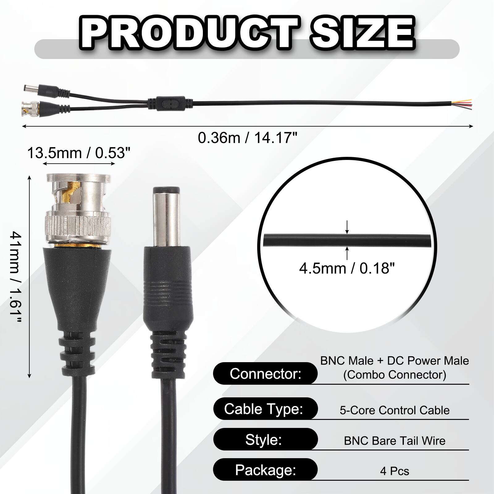 PRODUCT SIZE

- 0.36m / 14.17"
- 13.5mm / 0.53"
- 41mm / 1.61"
- 4.5mm / 0.18"

Connector: BNC Male + DC Power Male (Combo Connector)

Cable Type: 5-Core Control Cable

Style: BNC Bare Tail Wire

Package: 4 Pcs