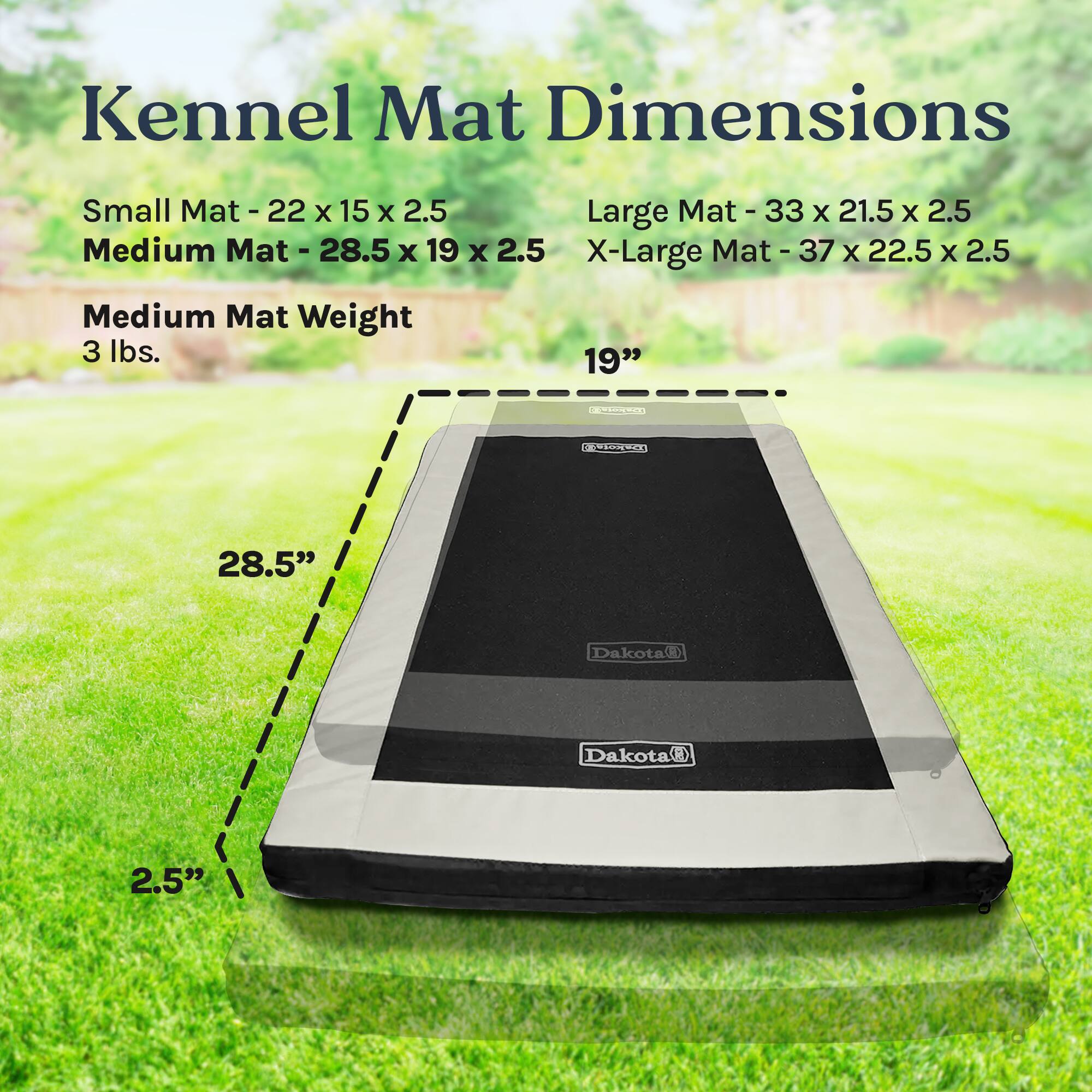 Kennel Mat Dimensions

Small Mat - 22 x 15 x 2.5  
Medium Mat - 28.5 x 19 x 2.5  
Large Mat - 33 x 21.5 x 2.5  
X-Large Mat - 37 x 22.5 x 2.5  

Medium Mat Weight - 3 lbs.