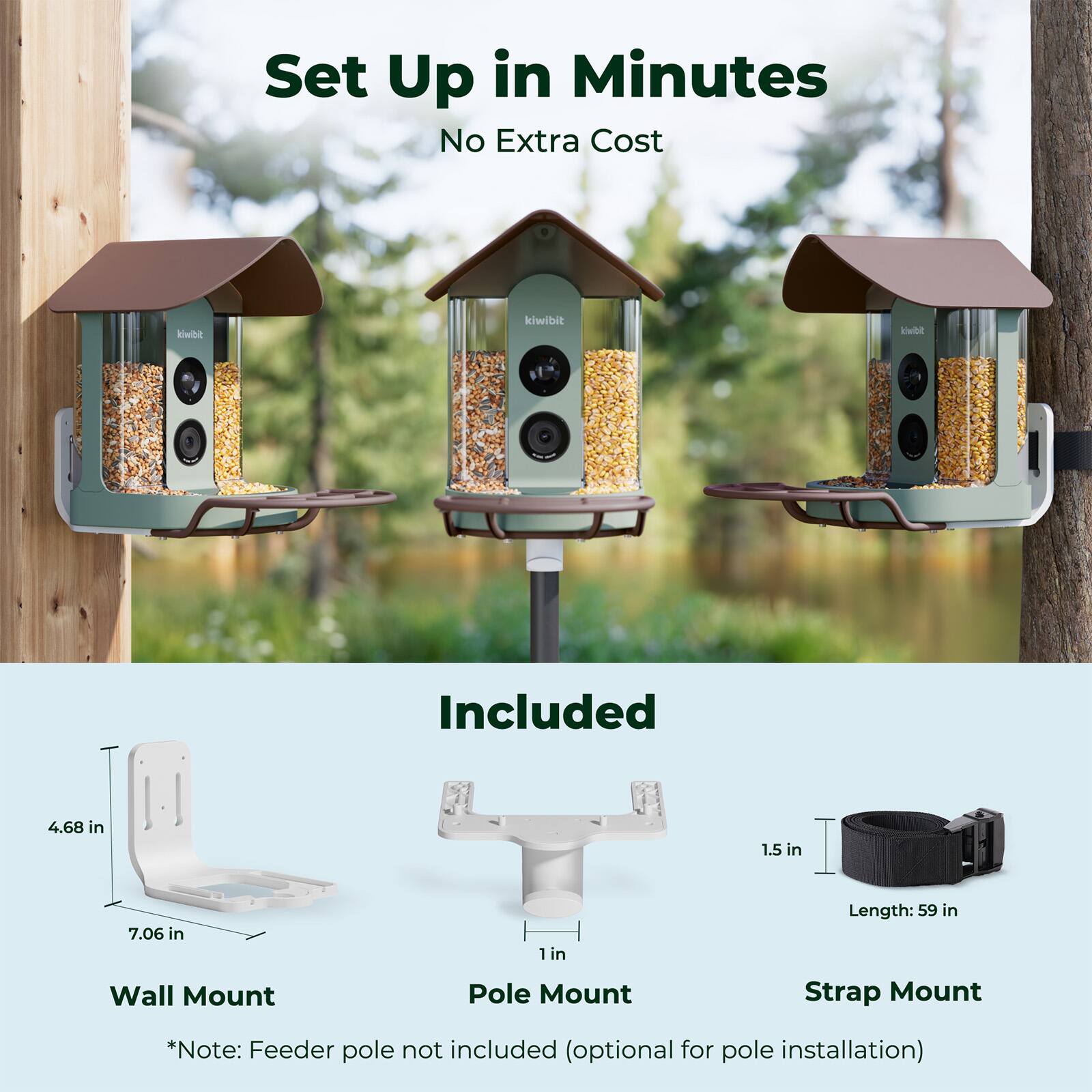 Set Up in Minutes  
No Extra Cost  

Included  

4.68 in  
7.06 in  
1.5 in  
1 in  
Length: 59 in  

Wall Mount  
Pole Mount  
Strap Mount  

*Note: Feeder pole not included (optional for pole installation)