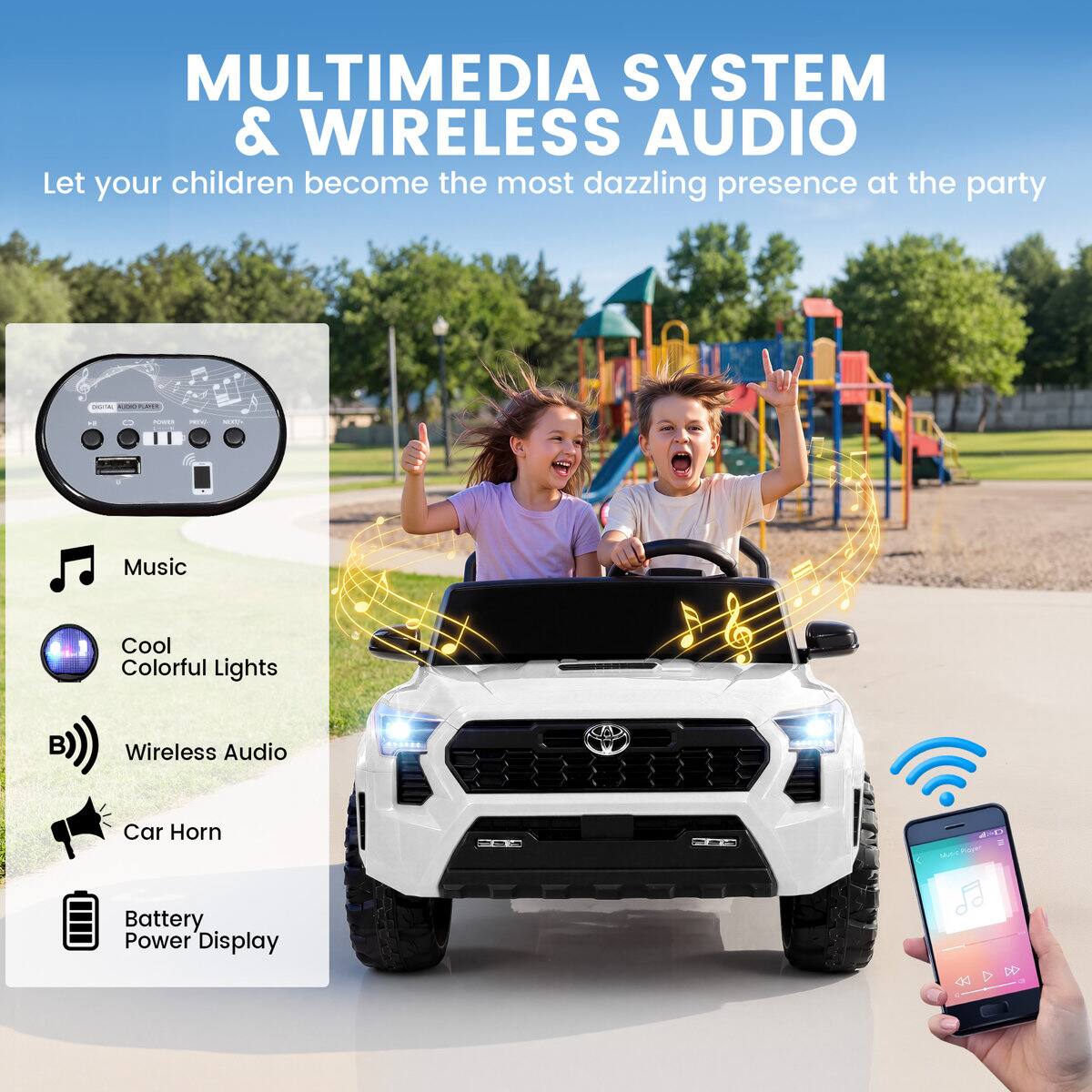 MULTIMEDIA SYSTEM & WIRELESS AUDIO  
Let your children become the most dazzling presence at the party

- Music
- Cool Colorful Lights
- Wireless Audio
- Car Horn
- Battery Power Display