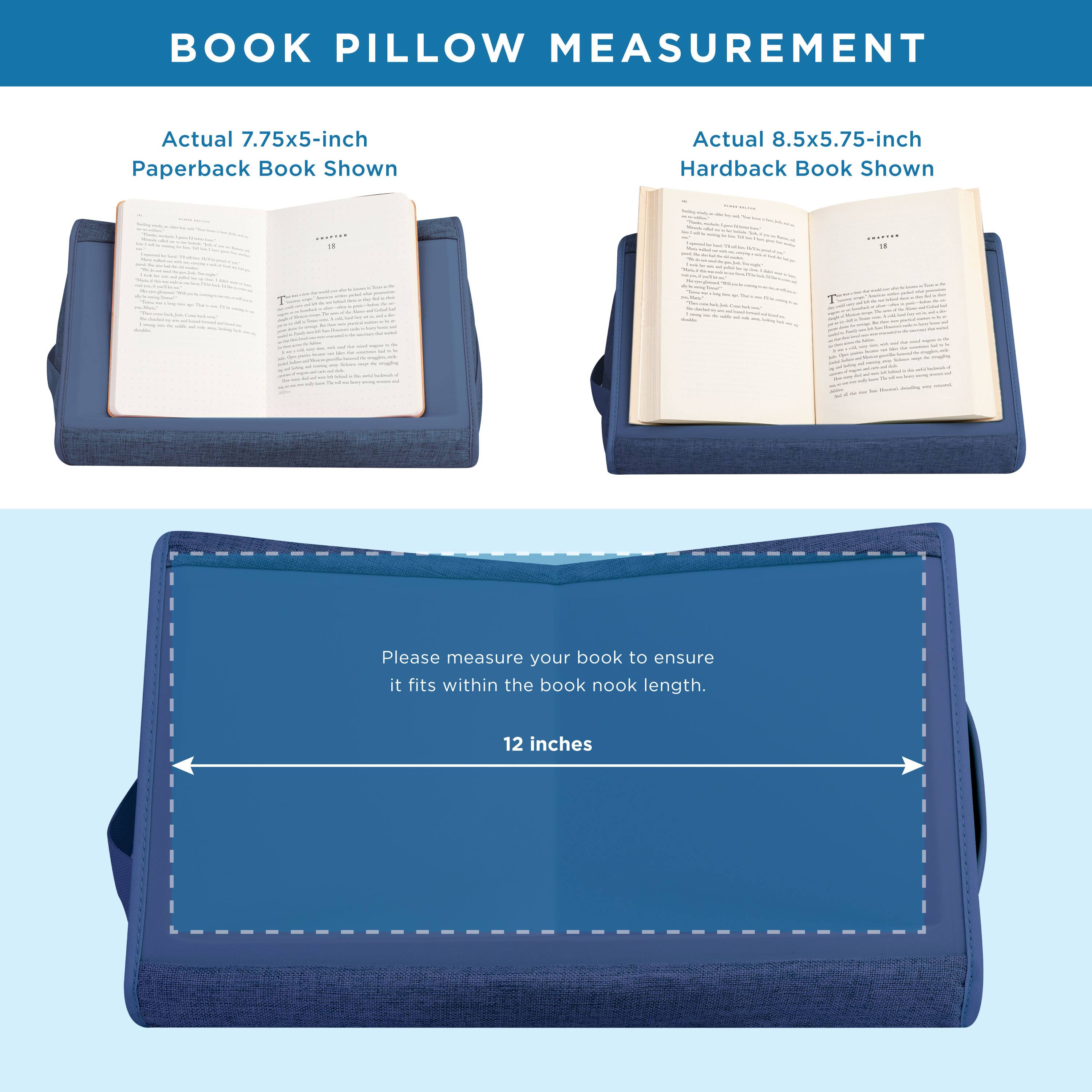 BOOK PILLOW MEASUREMENT

Actual 7.75x5-inch Paperback Book Shown

Actual 8.5x5.75-inch Hardback Book Shown

Please measure your book to ensure it fits within the book nook length.

12 inches
