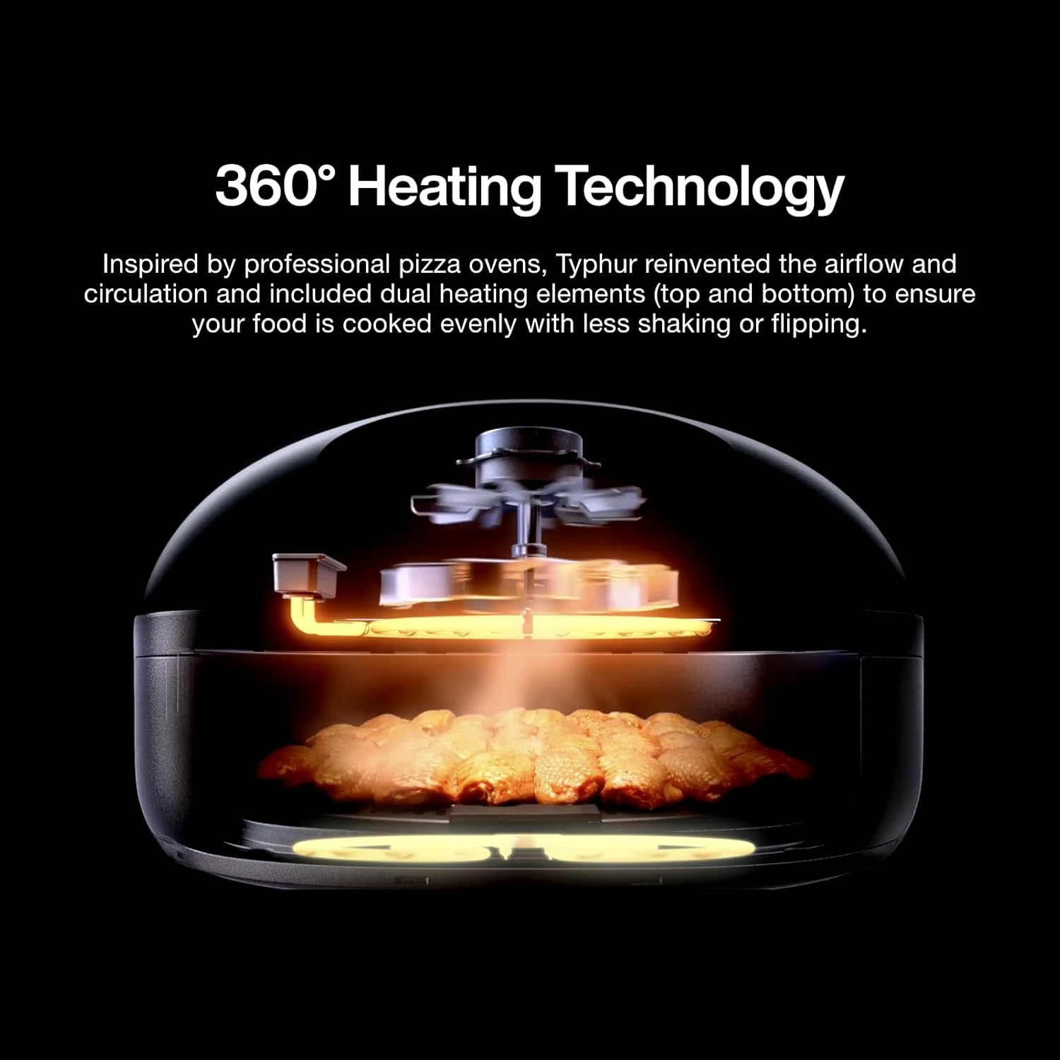 360° Heating Technology

Inspired by professional pizza ovens, Typhur reinvented the airflow and circulation and included dual heating elements (top and bottom) to ensure your food is cooked evenly with less shaking or flipping.