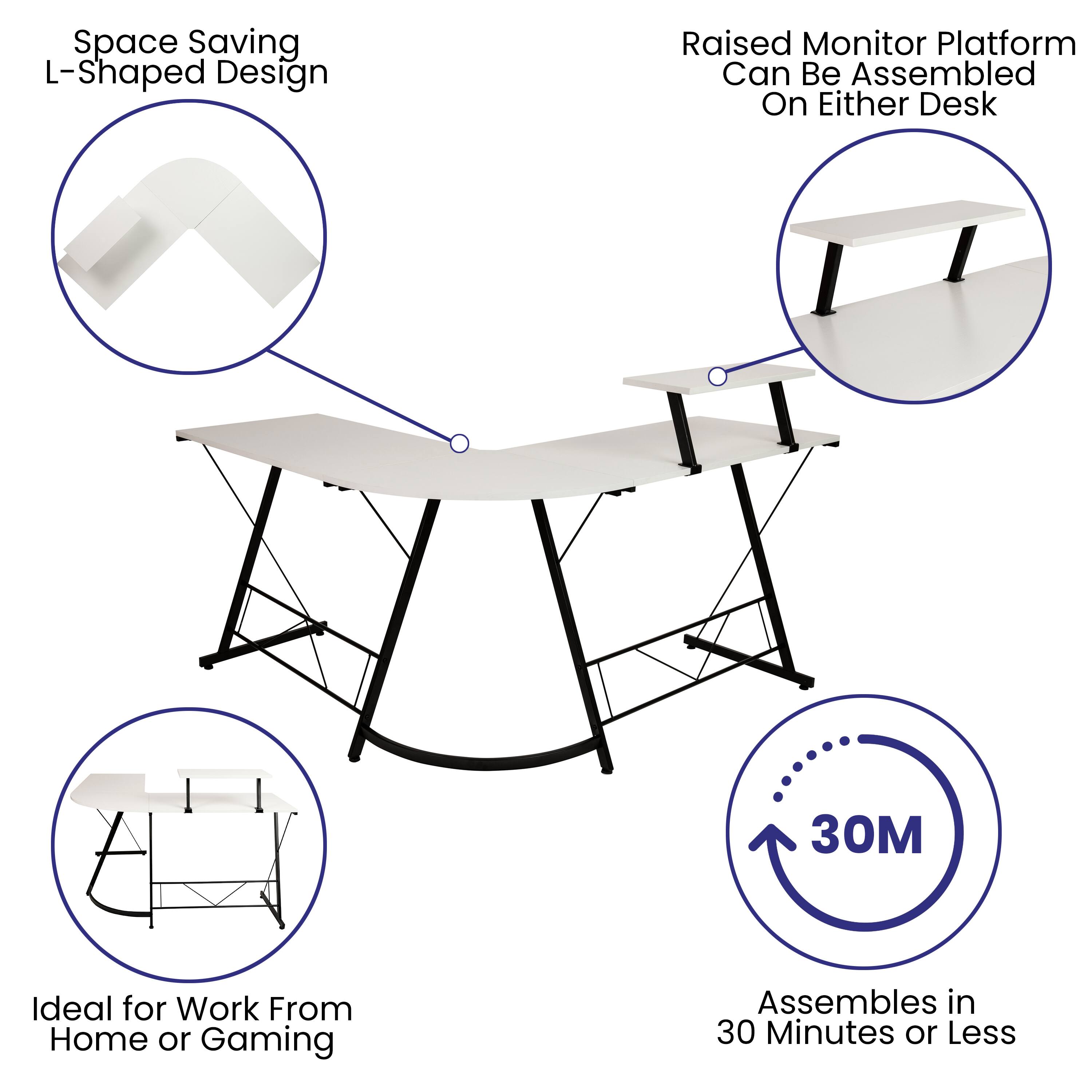 Space Saving L-Shaped Design  
Raised Monitor Platform Can Be Assembled On Either Desk  
Ideal for Work From Home or Gaming  
Assembles in 30 Minutes or Less