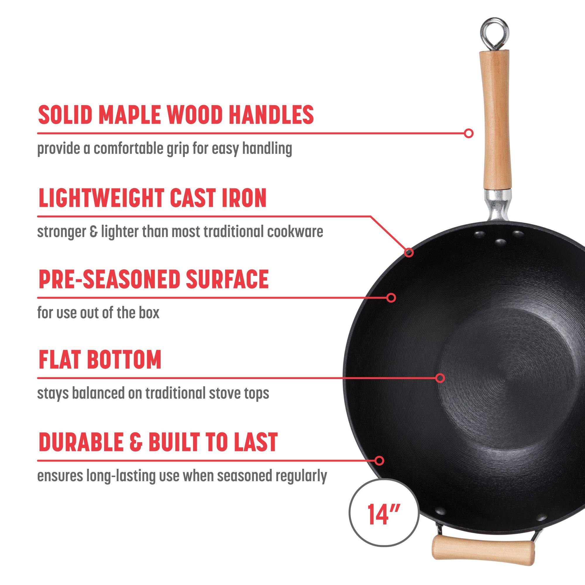 SOLID MAPLE WOOD HANDLES provide a comfortable grip for easy handling
LIGHTWEIGHT CAST IRON stronger & lighter than most traditional cookware
PRE-SEASONED SURFACE for use out of the box
FLAT BOTTOM stays balanced on traditional stove tops
DURABLE & BUILT TO LAST ensures long-lasting use when seasoned regularly
14"