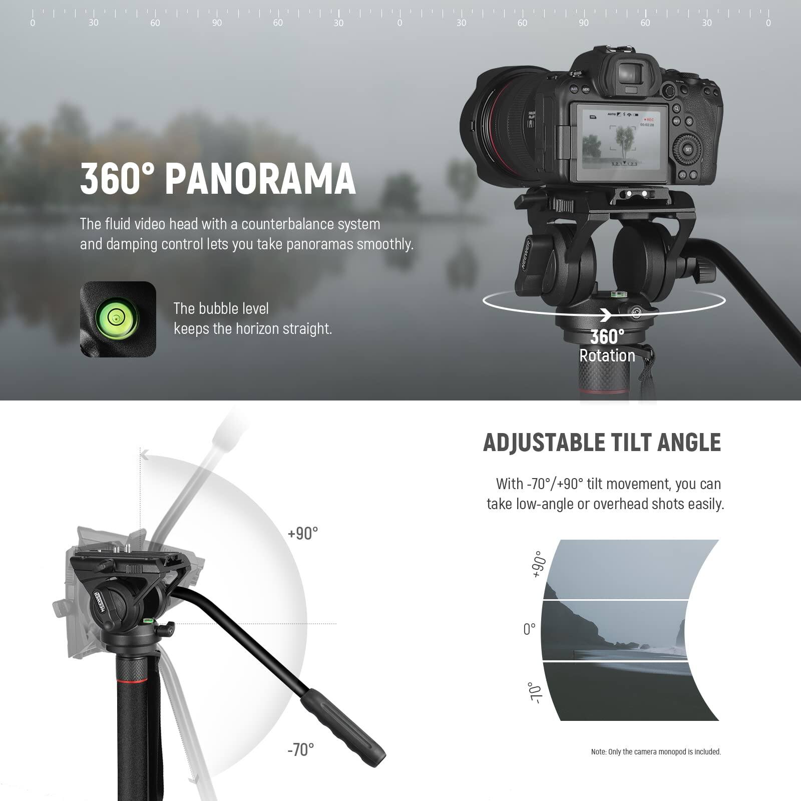 360° PANORAMA

The fluid video head with a counterbalance system and damping control lets you take panoramas smoothly. The bubble level keeps the horizon straight.

360° Rotation

ADJUSTABLE TILT ANGLE

With -70°/+90° tilt movement, you can take low-angle or overhead shots easily.

Note: Only the camera monopod is included.