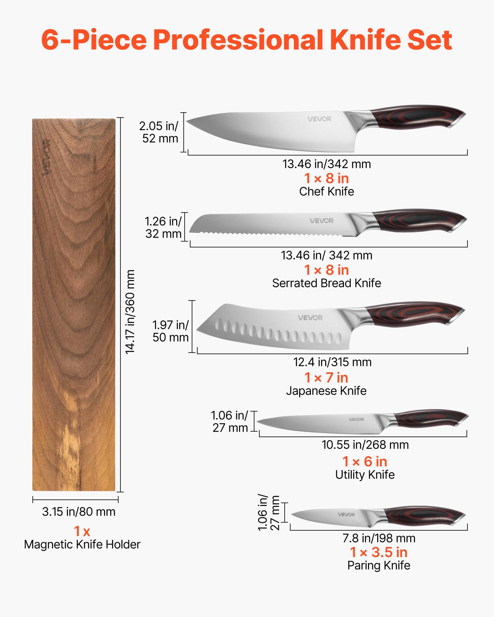 6-Piece Professional Knife Set

- 1 x 8 in Chef Knife: 2.05 in/52 mm, 13.46 in/342 mm
- 1 x 8 in Serrated Bread Knife: 1.26 in/32 mm, 13.46 in/342 mm
- 1 x 7 in Japanese Knife: 1.97 in/50 mm, 12.4 in/315 mm
- 1 x 6 in Utility Knife: 1.06 in/27 mm, 10.55 in/268 mm
- 1 x 3.5 in Paring Knife: 1.06 in/27 mm, 7.8 in/198 mm
- 1 x Magnetic Knife Holder: 3.15 in/80 mm