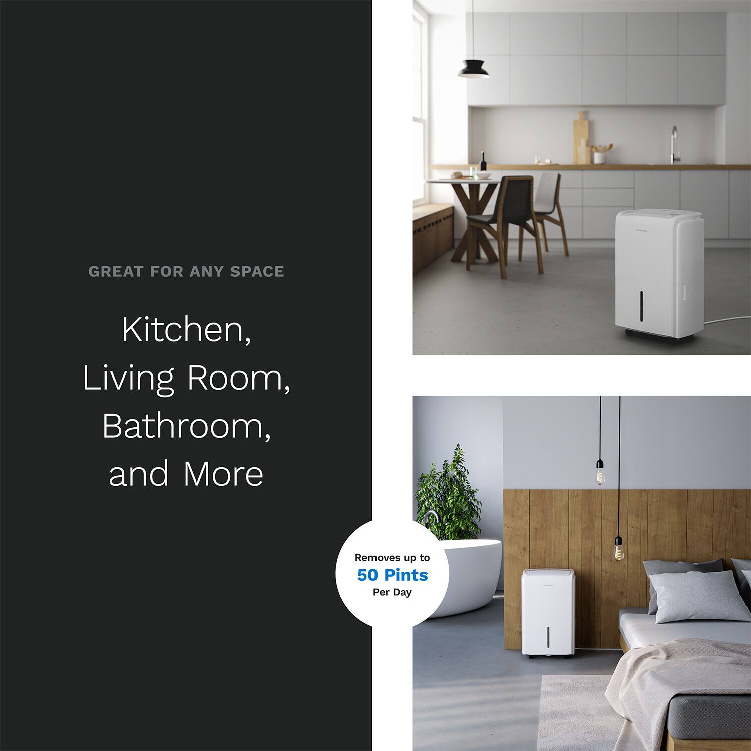 GREAT FOR ANY SPACE
Kitchen, Living Room, Bathroom, and More
Removes up to 50 Pints Per Day