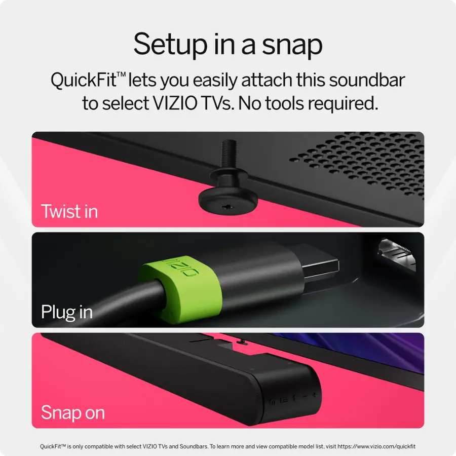Setup in a snap QuickFit lets you easily attach this soundbar to select VIZIO TVs. No tools required. Twist in, Plug in, Snap on. QuickFit is only compatible with select VIZIO TVs and Soundbars. To learn more and view compatible model list, visit <https://www.vizio.com/quickfit>.