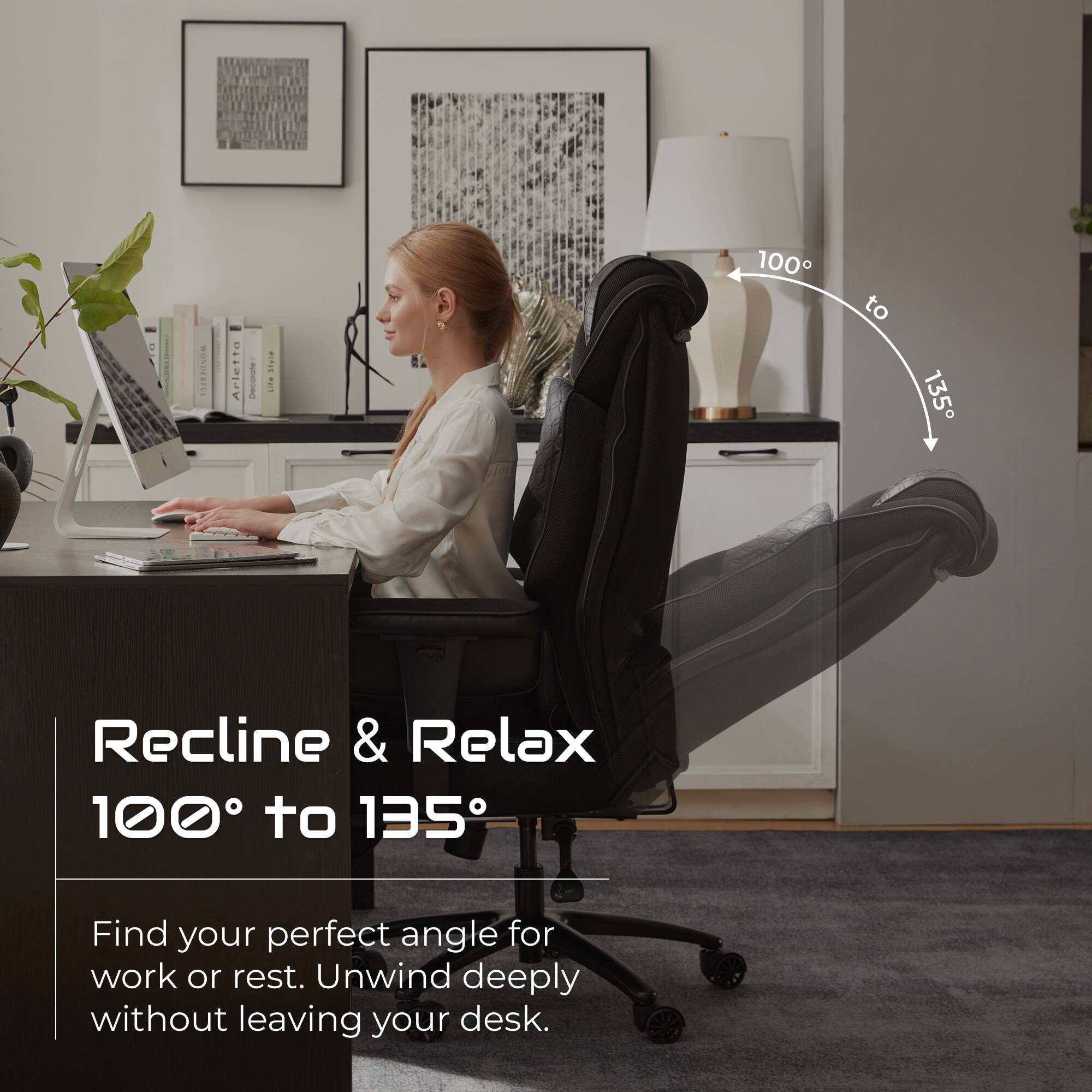 ROSERIE Arietta I Stute!  
100 to 135  
Recline & Relax  
100° to 135°  
Find your perfect angle for work or rest. Unwind deeply without leaving your desk.