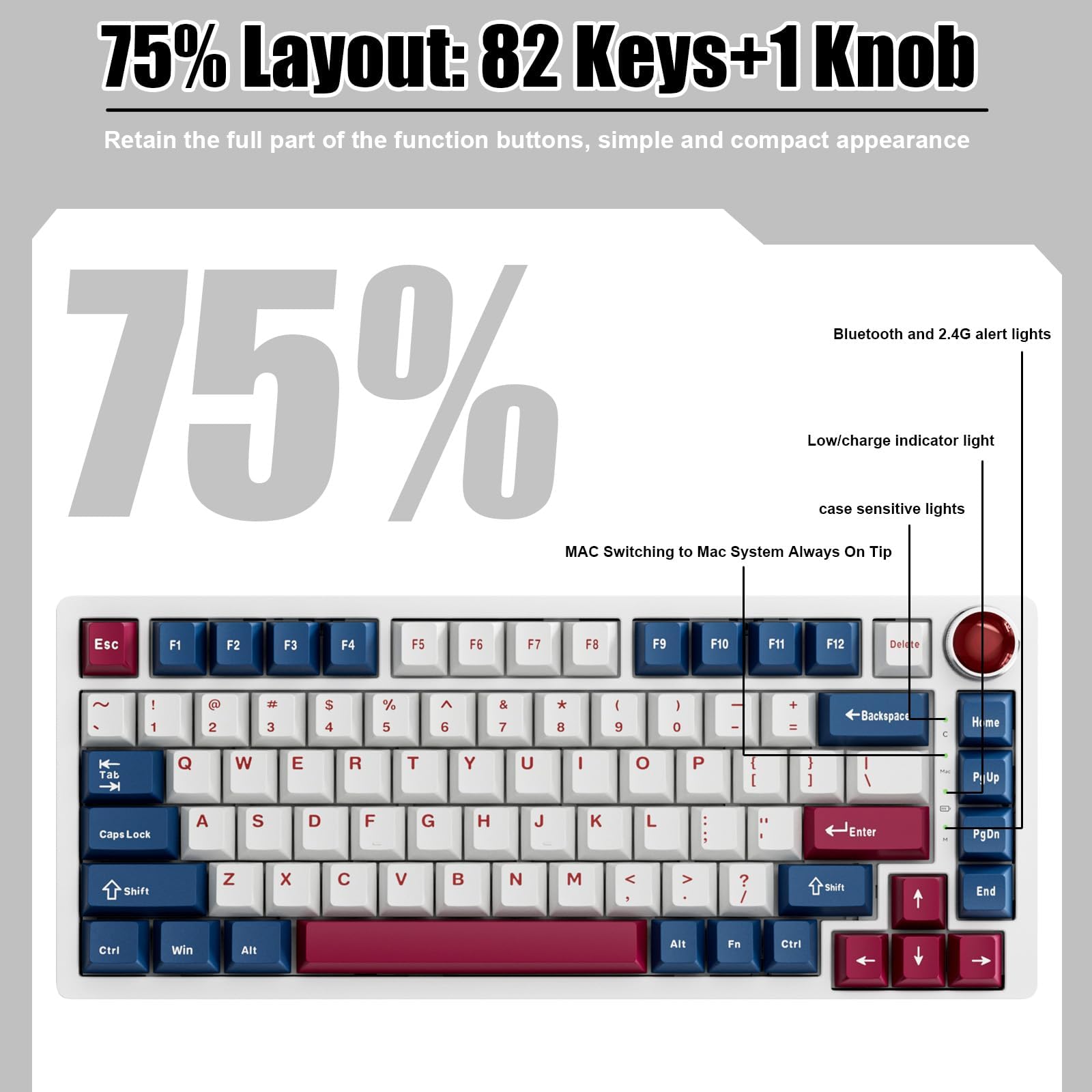 75% Layout: 82 Keys+1 Knob  
Retain the full part of the function buttons, simple and compact appearance  

Bluetooth and 2.4G alert lights  
Low/charge indicator light  
case sensitive lights  

MAC Switching to Mac System Always On Tip  

Esc F1 F2 F3 F4 F5 F6 F7 F8 F9 F10 F11 F12 Delete  
! 1 2 3 4 5 6 7 8 9 0 - = Backspace  
Q W E R T Y U I O P [ ] \  
A S D F G H J K L ; ' Enter  
Z X C V B N M , . / Shift  
Ctrl Win Alt Fn Spacebar Alt Fn Ctrl  
PgUp Home PgDn End  
Caps Lock Shift  
Arrow keys
